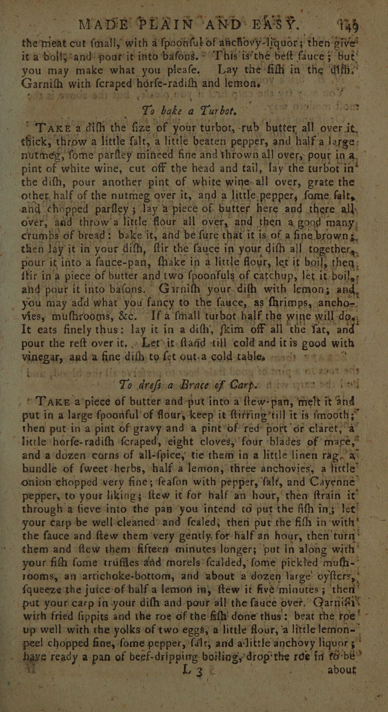 - “WADE Y: PAIN AND‘ BARS. i oa it a bolljcand pourtit into ‘bafon’. © “This iv’thé bet fauce § ‘But! you may make what you pleafe. Lay the: Gith i in’ ‘the i ppl | huecieg nenia? ich eae and lemons” BH Utes } : Ti bake a Saito) Weta tt PARE a dith the fize of your turbot, rub. ‘butter all over it. tBick, ‘throw a little falt, a little beaten pepper, and halfa large; nutmeg, fome parfley mineed fine and thrown all over,- ‘pour ina, pint of white wine, cut off the head and tail, fay the turbot in* the difh, pour another pint of white wine. all over, grate the - other, half of the nutmeg over it, and a little. -pepper, fome. falt,. and. chopped parfley ; ; lay a piece of. butter here and. there. all, over, and throw a little: flour all over, and then a good many, crumbs of bread: bake a and be fure chat it is of a fine brown , pour it into a fauce-pan, fhake i in a little flour, let it boil, thea. ftir in‘a piece of butter and two fpoonfuls of catchup, let 1 it boily: and pour it into batons, Garnith your. dith with lemon; and. you may add what you fancy to the fauce, as fhrimps, ancho-. vies; mufhrooms, &amp;c. Ifa {mall turbot half the wine will doe, It eats finely thus: lay it in a dith, fkim off all the fat, ‘and. | pour the reft over it, .» Let it: fland till cold and itis eed with oe vAneBa ard a ieehing dith, to fet out.a ‘cold faite “ i [> neces a aaa i Carpe rea ody Gat] * TAKE a’piece of butter and put into a few pan, “elt it hia put in a large fpoonful of flour, keep it ftirfing’till 7 it is sae e then put in a pint of gravy and a pint’of ‘red’ port ‘or claret,” and a'dozen corns of all-fpice, tie them in a little. linen rag. &amp; bundle of fweet -herbs, half a lemon; three anchovies, a hietle® onion chopped very fine; feafon with pepper, falt, and Cayenne’ pepper, to your likings few it for half an: ‘hour, then ftrain it’ through a fieve into the pam “you intend to put the fith ing Jet! your carp be well’cleaned’ and fealed; then put the fifh in with! the fauce and ftew them very gently, for half an hour, then turn! them and fiew them fiftees minutes longer; put in along with your fith fome trufifes:aid’ morels fcalded, fome pickled mufh-' | rooms, an iattichoke-bottom, and ‘about 2 dozen large’ oyfters, * ; fqueeze the juice of half a lemon in, ftew it five’ ‘minutes ; ‘then with fried fippits and the roe of the fith’ done thus: beat the ro vp well with the yolks of : two eggs, a ‘Jittle flour, ' a little lemon peel chopped fine, fome pepper, ‘falr, and alittle anchovy liquor 5° 4 cae : - about Ee