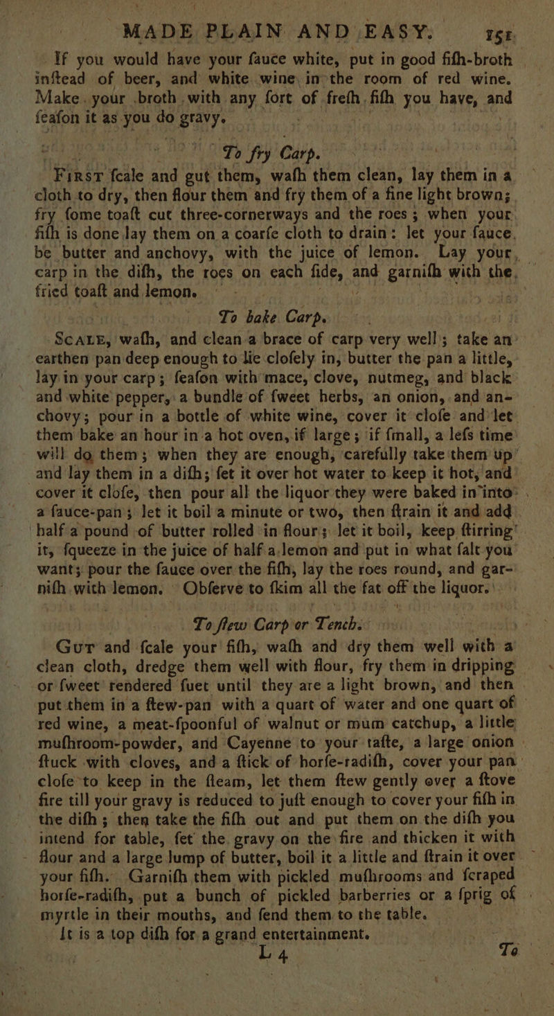 If you would have your fauce white, put in good fifh-broth — inftead of beer, and white wine. in the room of red wine. Make. your .broth with any fort of freth. fith you have, and feafon it as you do gravy. | J eau aia re Fea To fry Carp. First feale and gut them, wath them clean, lay them in a cloth to dry, then flour them and fry them of a fine light brown; fry fome toaft cut three-cornerways and the roes ; when your fifh is done Jay them on a coarfe cloth to drain: let your fauce. be butter and anchovy, with the juice of lemon. Lay your, carp in the difh, the roes on each fide, and garnifh with the. fried toaftand lemon, =. Braet Basco NY aaa te 5 To bake Carp. ScALE, wath, and clean a brace of carp very well; take an: earthen pan deep enough to lie clofely in, butter the pan a little, Jay: in your carp; feafon with mace, clove, nutmeg, and black and white pepper, a bundle of {weet herbs, an onion, and an- chovy; pour in a bottle of white wine, cover it clofe and let them bake an hour ina hot oven, if large; if fmall, a lefs time will do them; when they are enough, ‘carefully take them up’ and lay them in a difh; fet it over hot water to keep it hot, and cover it clofe, then pour all the liquor they were baked in‘into: . a fauce-pan’; let it boil a minute or two, then ftrain it and add half a pound of butter rolled ‘in flour; let it boil, keep ftirring’ it, fqueeze in the juice of half. a.lemon and put in what fale you want; pour the fauce over the fifth, lay the roes round, and gar- nith with lemon. Obferve to fkim all the fat off the liquor. | To flew Carp or Tench. eral Gur and fcale your fifh, wath and dry them well with a clean cloth, dredge them well with flour, fry them in dripping — or fweet rendered fuet until they are a light brown, and then . put them in a ftew-pan with a quart of water and one quart of — red wine, a meat-fpoonful of walnut or mum catchup, a little mufhroom- powder, and Cayenne to your tafte, a large onion ftuck with cloves, anda ftick of horfe-radith, cover your pan clofe to keep in the fleam, let them ftew gently over a ftove fire till your gravy is reduced to juft enough to cover your fifh in. the difh ; then take the fifh out and put them on the difh you intend for table, fet’ the. gravy on the fire and thicken it with - flour and a large Jump of butter, boil it a little and ftrain it over your fith. Garnifh them with pickled mufhrooms and {craped horfe-radifh, put a bunch of pickled barberries or a fprig of | myrtle in their mouths, and fend them to the table. It is a top dith for a grand entertainment. . —L4 7 Te ix