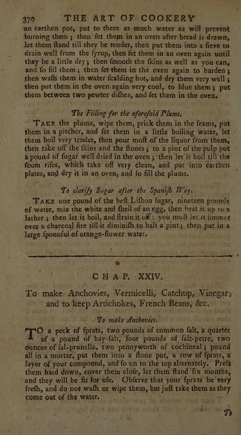 ‘burning them ; then fet them in an oven after bread is drawn, let them ftand ‘till they be tender, then put them into a fieve to drain well from the fyrup, then fet them in an oven again until they be a little dry; then fmooth the fkins as well as you can, | and fo fill them; 3 then fet them in the oven again to harden then wath them in water {calding hot, and dry them very well.; then put them in-the oven again very cool, to blue them ; put them between hw — difhes, and fet them i in the oven. ~The Filling fon the aforefaid Pluias: | Take the plums, wipe them, prick them in the (cams, put them in a pitcher, and fet them in_a little boiling water, let - them boil very tender, then pour moft of the liquor from them, then take off the fkins and the ftones; to a-pint of the pulp put ~ a pound of fugar well dried in the oven ; ‘then Jet it boil till the — fcum rifes, which take off very clean, and put ‘into earthen. plates, and dry it in an oven, and fo fillthe plums. — D. To clarify Sugar after the Spanifh Way. TAKE one pound of the beft, Lifbon fugar, nineteen pounds of water, mix the white and fhell of an egg, then beat it up toa Jather ; then let it boil, and ftrainit of: you muft Jet. it immer over a charcoal fire till it diminifh to half a. pints then, Pat ina large {poonful ‘of orange-flower water. iH =. CHAP XXIV. Ta: pio Ah saeoniens Vermicelli, re Vinegar 5: Liao and! to rae Artichokes, French Beans, Bc. ‘Lo make Anbbowites) no's a peck of en two pounds of common falt, 2 gates = ofa pound of bay-falt, four pounds of falt-petre, two ounces of fal-prunella, two pennyworth of cochineal ; pound all ina mortar, put them into a ftone pot, a row of fprats, a Jayer of your compound, and‘fo on to the top alternately. Prefs them hard down, cover them clofe, let them ftand ‘fix months, ‘and they will be fit for ufe. Obferve that your fprats be very freth, and do not wath or ripe them, but thes take them as aney come out of the water. | ibe ES } ny iat ve : h } Sp vde be iz. Tt , ’ u ‘
