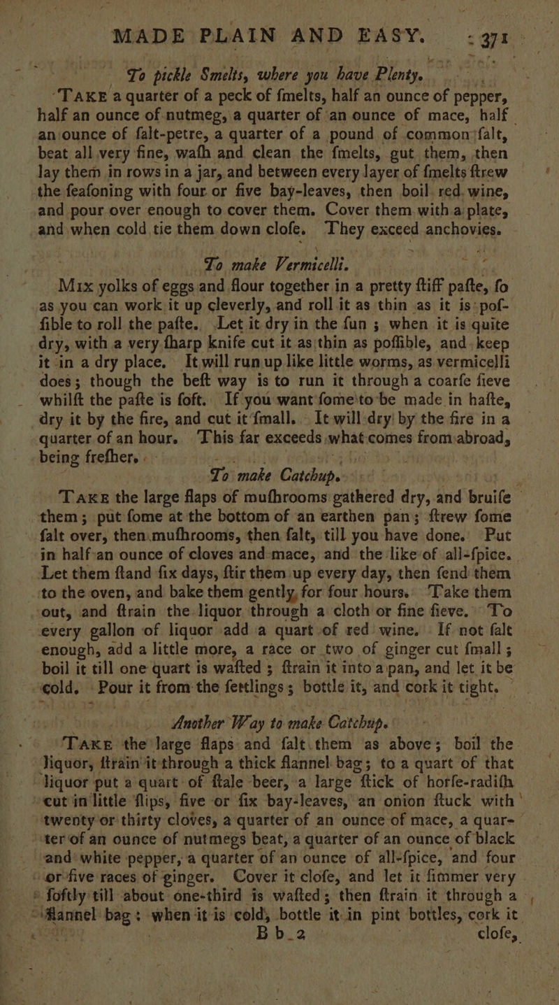 To pickle Smilis, where you have Plenty. Pata al “TAKE a quarter of a peck of fmelts, half an ounce of pepper, half an ounce of nutmeg, a quarter of an ounce of mace, half an.ounce of falt-petre, a quarter of a pound of commonnfalt, beat all very fine, wath and clean the fmelts, gut them, then lay them in rows in a jar, and between every layer of {melts ftrew the feafoning with four or five bay-leaves, then boil. red. wine, and pour over enough to cover them. Cover them with a plate, and when cold tie them down clofe. hey exceed anchovies. To make Vi es i Mix ate of eggs and flour together in a pretty {tiff ae fo as you can work it up cleverly, and roll it as thin as it is’ »pof- fible to roll the pafte.. Let it dry in the fun ; when it is quite dry, with a very fharp | knife cut it asithin as poffible, and keep it in a dry place, It,will runup like little worms, as vermicelli does; though the beft way is to run it through a coarfe fieve whilft the pafte is foft. If you want fome'to-be made in hafte, dry it by the fire, and cut it‘fmall. . It will:dry! by the fire in a quarter of an hour.. This far exceeds, what: comes from abroad, being frefher, « | To make Catchup. : Take the large flaps of mufhrooms gathered dry, and bruife . them; put fome at the bottom of an earthen pan; ftrew fome . falt over, then.mufhrooms, then falt, till you have done. Put in half:an ounce of cloves and-mace, and the like of all-fpice. . Let them ftand fix days, ftir them up every day, then fend them ‘to the oven, and bake them gently, for four hours.’ Take them ‘out, and ftrain the. liquor through a cloth or fine fieve. To every gallon of liquor add a quart of red wine. If not fale © enough, add a little more, a race or two of ginger cut fmall; boil it till one quart is wafted ; flrain it into aipan, and let it be -eold. lan yl it from the fettlings ; ; bottle it, and cork it tight, f LM sie Another Way ta niake Catchup. Take the large flaps. and falt.them as above; boil ie. liquor, dtrain it: through a thick flannel bag; to a quart of that ‘liquor put a quart of flale beer, a large “tick of horfe-radifh cut in little flips, five or fix bay-leaves, an onion ftuck with “twenty or thirty cloves, a quarter of an ounce of mace, a quar=— ‘terof an ounce of nutmegs beat, a quarter of an ounce of black and white pepper, a quarter of an ounce of all- fpice, ‘and four - orfive races of ginger. Cover it clofe, and let it fimmer very © foftly till about one-third is wafted; then ftrain it through a— ovmarnel bag: Pika itis cold, bottle ‘it An pint bottles, cork it. ‘Wan tee Bb_2 clofe,