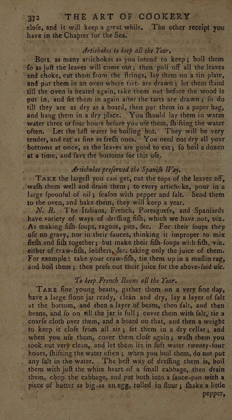 elofe, and it will keep a great while. The other ia ae é have in the Chapter for the Sea. ; : : | Urtichikes to haep all the Year, pis -Botu as many artichokes as you intend to keep; boil Sieh fo as juft the leaves will come out; then pull off all the leaves “and choke, cut them from the ‘ftrings, lay them on a'tin plate, and put' them in an oven where tarts are drawn; let them ftand till the oven is heated again, take them out before the wood is put in, and fet them in again after the tarts are drawn; fo do till they are as dry as a board, then put them ina paper bag, and hang them in a dry place. You fhould lay them in warm water three or four hours before you ule them, fhifting the water often. Let the laft water be Revie: hot.’ They will be very tender, and eat’ as fine as freth ones.” You need not dry all your ‘bottoms at once, as the leaves are good to eat; fo boil a dozen ata time, and fave the bottoms for this ule, Bisbee preferved 1 the ‘Spaniph Way. Taxes the largeft you can get, cut the tops of the leaves off, large {poonful of oil; feafon with pepper and falt. Send them to the oven, and bake them, they will keep a year. WN. B.. The Italians, French, Portuguefe, and Spaniards have variety of ways: of « dreffing fith, which we have-not, viz. » As making fih-foups, ragoos, pies, S02; Rorutheit foups they, © . fleth and fifh together; but: make their fith- foups with fith, -viz. -either of craw-fith, lobfters, 8c. taking only the juice of them. . For example: take your craw-fith, tie them up in a muflim rag, and boil them ; then prefs out their juice for the above-faid ufe. Lo keep. French Beans all the Year. Taxes fine young beans, gather them on a very fine day, have a large ftone jar ready, clean and dry, Jay a layer of falt at the bottom, and then a layer of beans, then falt, and then beans, and fo on till the jar is full; cover them with falt, tie a coarfe cloth over them, and a board on that, | and then a weight to keep it clofe from all air; fet them in a dry cellar; and - when you ufe them, cover them clofe again; wafh them you took cut verp clean, and let them lic in fofe water twenty-four hours, fhifting the water often ; when you boil them, do not put | _ any falt in the water. . The beft way of drefling them is, boil — them with juft the white heart of a fmall cabbage, then drain aie them, chop. the cabbage, and put both into a fauce-pan with a - haul piece of butter as big-as an.egg, tolled in iflbyr 3 fhake a little PEPRETs P }