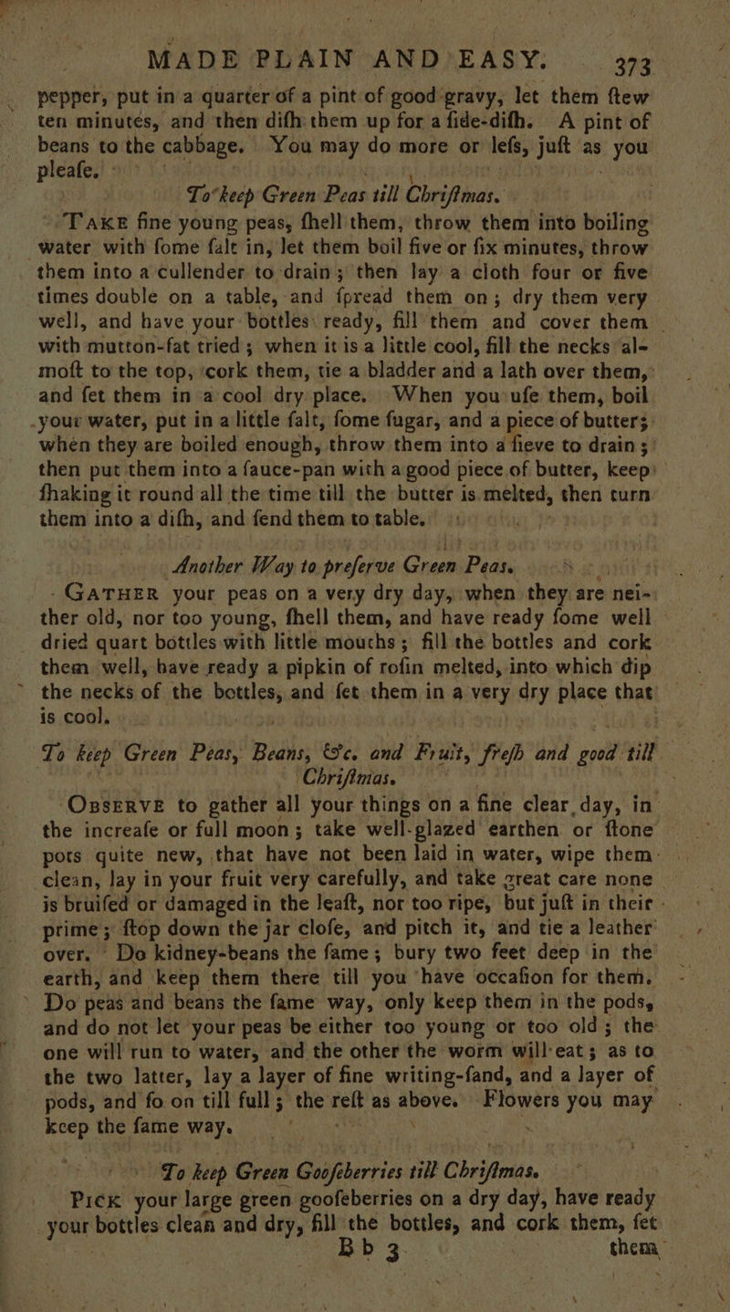pepper, put ina quarter of a pint of good:gravy, let them ftew ten minutes, and then difh:them up for a fide-difh. A pint of beans to the cabbage. You may do more or — Uschi as IP rs pleafe. Lo°heep Green Peas till Chrifomas. “Tak fine young, peas, fhell them, throw them into boiling water with fome fale in, let them boil five or fix minutes, throw them into a cullender to drain; then lay a cloth four or five times double on a table, and fpread them on; dry them very well, and have your bottles) ready, fill them and cover them | with mutton-fat tried; when it isa little cool, fill the necks al- moft to the top, ‘cork them, tie a bladder and a lath over them,’ and fet them in a cool dry place. When yousufe them, boil your water, put in alittle falt, fome fugar, and a piece of butter; when they are boiled enough, throw them into a fieve to drain 5) then put them into a fauce-pan with a good piece of butter, Kopi fhaking it round all the time: till. the butter is melted, then turn them into a difh, and fend them to table. | Another Way to preferve Onsen Peas, ie £ GATHER your peas on a very dry day, when they are nei- ther old, nor too young, fhell them, and have ready fome well _ dried quart bottles with little mouchs; fill the bottles and cork them well, have ready a pipkin of rofin melted, into which dip | ~ the necks of the areas and fet them in a very dry place that — is cool, To keep Green Peas, Belo és, and Fruit, frep ond ae till | Chrifimas. ‘OsseRVE to gather all your things ona fine clear day, in’ the increafe or full moon; take well-glazed earthen or {tone clean, Jay in your fruit very carefully, and take great care none | is bruifed or damaged in the Jeaft, nor too ripe, but jut i in theic - prime; ; {top down the jar clofe, and pitch it, and tie a leather’ over. Do kidney-beans the fame; bury two feet deep in the’ earth, and keep them there till you ‘have occafion for them. ~ Do peas and beans the fame way, only keep them in the pods, and do not let your peas be either too young or too old; the one will run to water, and the other the worm will-eat ; as to the two latter, lay a layer of fine writing-fand, and a layer of pods, and fo on till full; the reft as deg Flowers you may kcep the fame way. . . To hep Green Goofikerries till Chri ‘mits. _ Prek your large green goofeberries on a dry day, have ae ae bottles clean and dry, fill the a and cork them, fet Bb chem