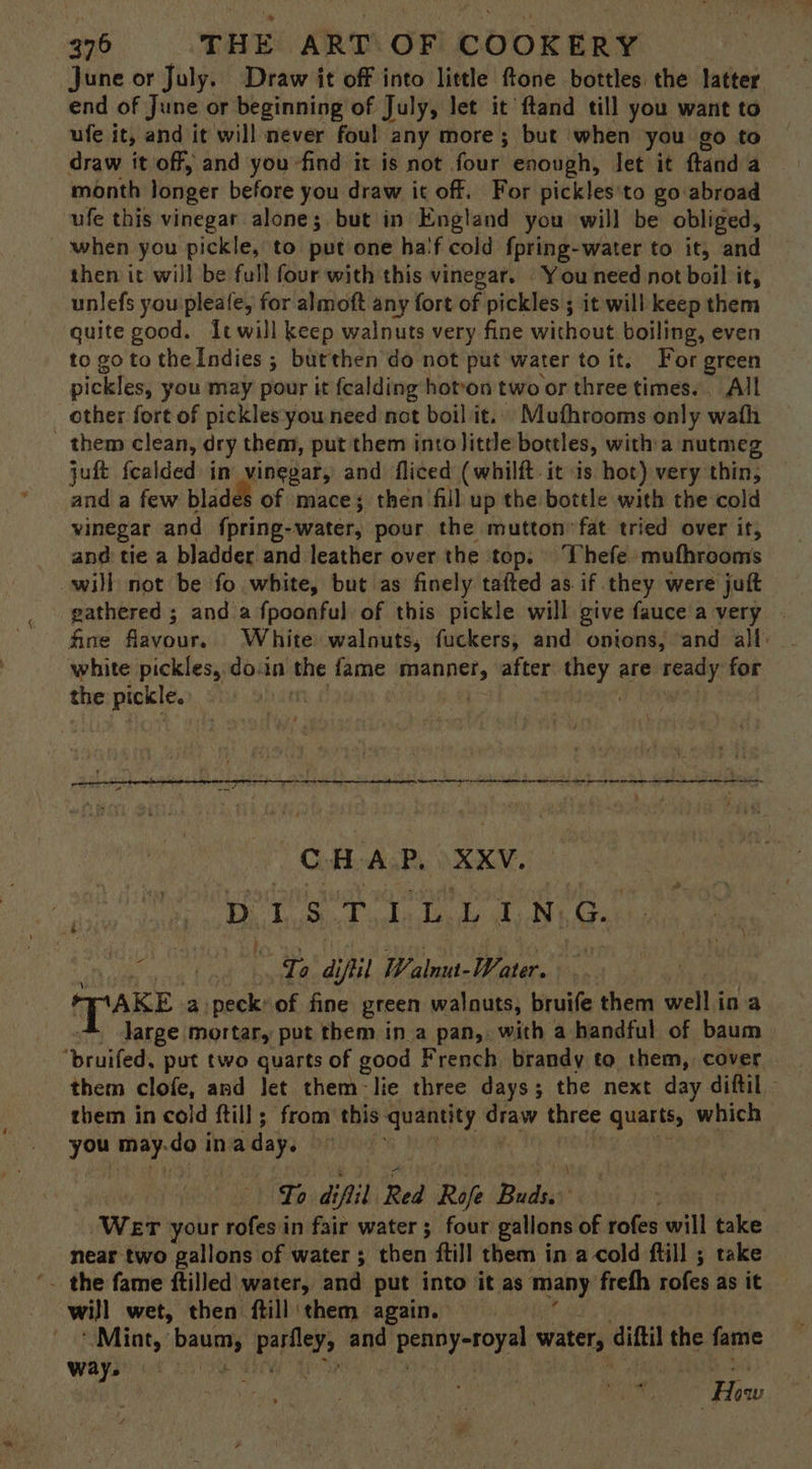 June or July. Draw it off into little ftone bottles the latter end of June or beginning of July, let it ftand till you want to ufe it, and it will never foul any more; but when you go to draw it off, and you find it is not. four’ enough, let it ftand a month longer before you draw it off. For pickles'to go abroad ufe this vinegar alones. but in England you will be obliged, — when you pickle, to putone ha'f cold fpring-water to it, and then it will be full four with this vinegar. You need not boil it, unlefs you pleate, for almoft any fort of. pickles ; it will keep them quite good. {twill keep walnuts very fine without boiling, even to goto the Indies ; butthen do not put water to it. For green pickles, you may pour it fcalding hoton two or three times. All other fort of pickles you need not boil it.. Mufhrooms only wath them clean, dry them, put them intolitte bottles, with a nutmeg juft {calded im vinegar, and fliced (whilft it is hot) very thin, and a few blades of mace; then fill up the bottle with the cold vinegar and {pring-water, pour the mutton fat tried over it, and tie a bladder and leather over the top. Thefe mufhrooms will not be fo white, but as finely tafted as if they were juft fine flavour. White walnuts, fuckers; and onions, and all: white pickles, do.in the fame cnsieg after eek are cares for the pickle. ai CHAR, XXV. Pa a Sed odalonde tid) be f . ‘ fi To diftil Walnut- Water. Spake a peck: of fine green walnuts, bruife them well i ina large mortar, put them ina pan, with a handful of baum — “bruifed, put two quarts of good French brandy to them, cover them clofe, and let them-lie three days; the next day diftil them in cold ftill ; from this quantity shied three quarts, w which a an do ina day. m To di ifil Red Ref Bilas Wer your rofes in fair water ; four gallons of rofes will take near two gallons of water; then ftill them in a cold ftill ; take ‘. the fame ftilled water, and put into it as many ‘frefh rofes as it will wet, then ftill ‘them again. ‘Mint, bay parlley, and gale ub eh water, diftil the fame way. “How