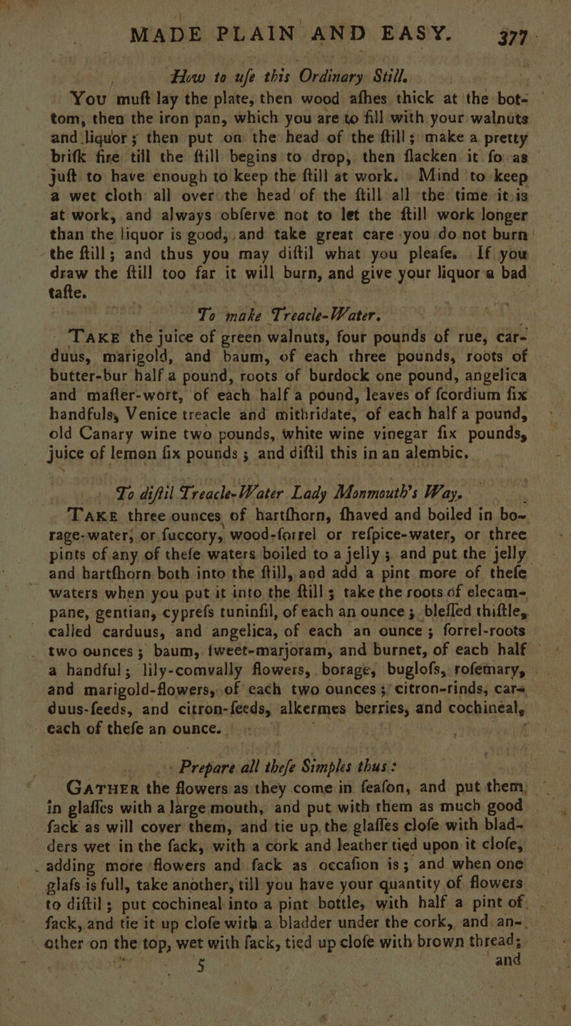 Hw to ah this Ordinary Still. You ‘mu lay the plate, then wood afhes thick at the bot- — tom, then the iron pan, which you are to fill with your walnuts and. ‘liquor 5 then put on the head of the ftill; make a pretty — brifk fire till the ftill begins to drop, then flacken it fo. as — juft to have enough to keep the ftill at work. » Mind to keep a wet cloth all over the head of the ftill all the time itois at work, and always obferve not to let the {till work longer than the liquor is good,.and take great care you do not burn | the ftill; and thus you may diftil what you pleafe. If you draw the fill. too far it will burn, and give your liquor a bad tafte. Te niaghe ir aelsIBCaniv Tire the juice of green walnuts, four pounds of rue, car- duus, marigold, and baum, of each three pounds, roots of butter-bur half a pound, roots of burdock one pound, angelica and mafler-wort, of each half a pound, leaves of fcordium fix handfuls, Venice treacle and mithridate, of each half a pound, old Canary wine two pounds, white wine vinegar fix pounds, juice of lemon fix pounds ; and diftil this in an alembic. To difiil Trach atir Lady Monmouth’s Way, TAKE three ounces of harthhorn, fhaved and boiled in bow rage- water, Or, fuccory, wood-forrel or refpice-water, or three pints of any of thefe waters boiled to a jelly ; and put the jelly and hartfhorn both into the ftill, and add a pine. more of thefe waters when you put it into the {till ; take the roots of elecam- pane, gentian, cyprefs tuninfil, of bach an ounce ;_ blefled thiftle, _ Calied carduus, and angelica, of each an ounce ; forrel-roots _ two ounces; baum, {weet-marjoram, and burnet, of each half and marigold- flowers, of each two ounces ;’ citron-rinds, cara duus-feeds, and citron- -feeds, alkermes berries, and cochineal, — each of thefe an Ounce. | | | Btopane all thefe Simples daa Gatun the flowers as they come in feafon, and put them; ~ in glaffes with a large mouth, and put with them as much good _ fack as will cover them, and tie up, the glaffes clofe with blad-~ ders wet inthe fack, with a cork and leather tied upon it clofe, ‘ adding more flowers and fack as occafion is; and when one giafs is full, take another, till you have your quantity of flowers to diftil ; put cochineal into a pint bottle, with half a pint of: fack, and tie it up clofe with a bladder under the cork, and: an-._ other on the bi wet with lack, tied up clofe with brown sai: } 5 | an