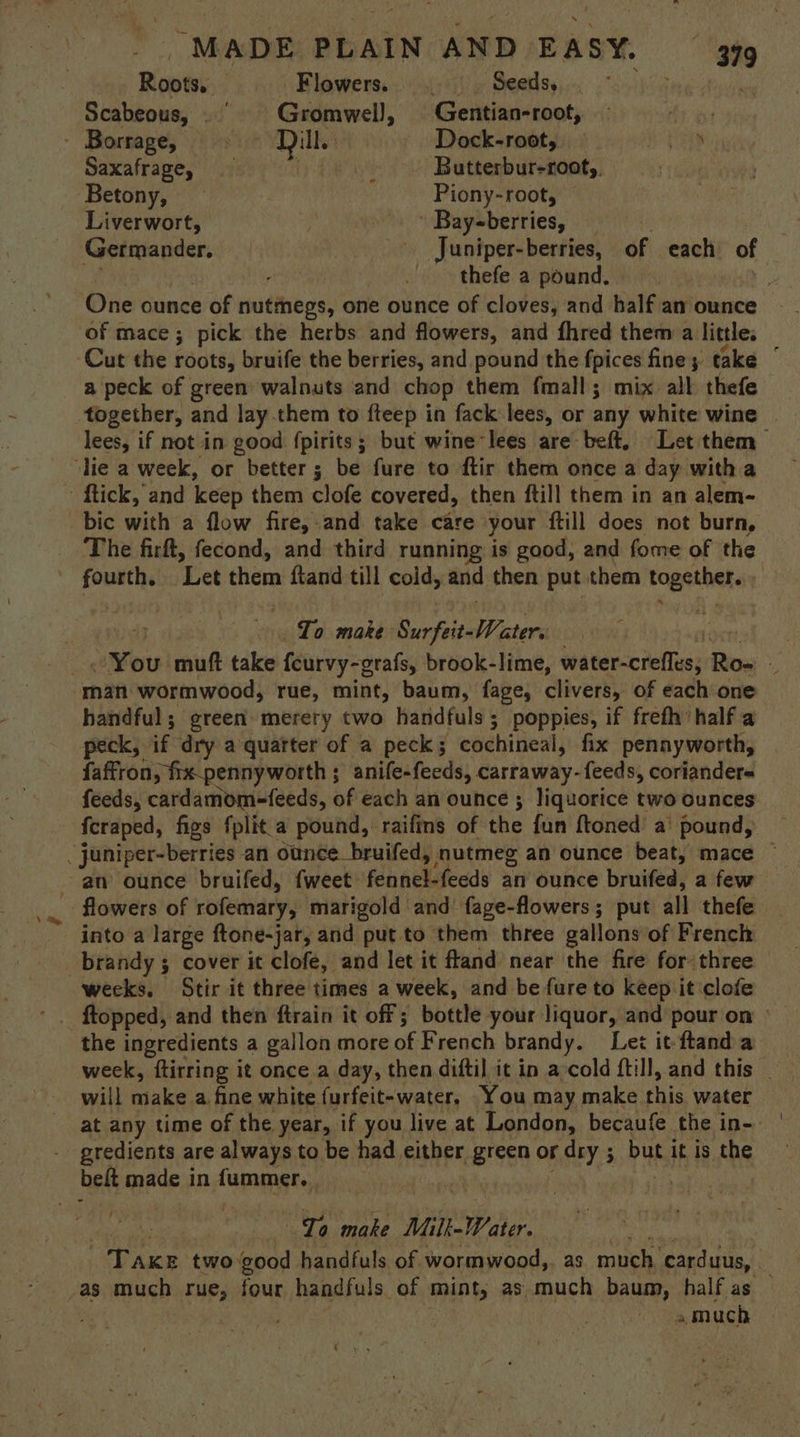 Roots, — Flowers. ._ Seeds, Scabeous, . | Gromwell, Gentian-root, . Borrage, Dill. Dock-root, — say Saxafrage, Cy Rh Butterbur-root,, Betony, — Piony-root, — Liverwort, » Bay-berries, Germander. - Juniper-berries, oF each of thefe a pound. ‘ One ounce of mutthbes one ounce of cloves, and half an ounce of mace; pick the herbs and flowers, and fhred them a little. a peck of green walnuts and chop them {mall ; mix all thefe together, and lay them to fteep in fack lees, or any white wine | lees, if not in good fpirits; but wine-lees are beft. Let them bic with a flow fire,.and take care your ftill does not burn, The firft, fecond, and third running is good, and fome of the Seog ‘Let them ftand till cold, and then put them togetbel. | To make Surfeit- W ater. You muft take feurvy-grafs, brook-lime, taterccieflus Ro- . man wormwood, rue, mint, baum, fage, clivers, of each one handful; green merery two handfuls ; poppies, if frefh half a peck, if dry a quarter of a peck; cochineal, fix pennyworth, faffron > fix_pennyworth ; ; anife-feeds, carraway- feeds, coriander= feeds, cardamom-feeds, of each an ounce ; liquorice two ounces fcraped, figs fplit_a pound, raifins of the fun {toned a’ pound, flowers of rofemary, marigold and fage-flowers; put all thefe into a large ftone-jar, and put to them three gallons of French brandy ; cover it clofe, and let it ftand near the fire for three the ingredients a gallon more of French brandy. Let it: ftand a week, ftirring it once a day, then difti] it in a-cold ftill, and this | will make a fine white furfeit-water, You may make chig water at any time of the year, if you live at London, becaufe the in- gredients are always to be had either green or dry ; but it is the belt made in fummer. ; ae make Milk-Water. | Take two good handfuls of wormwood,. as much. carduus, 7 a much