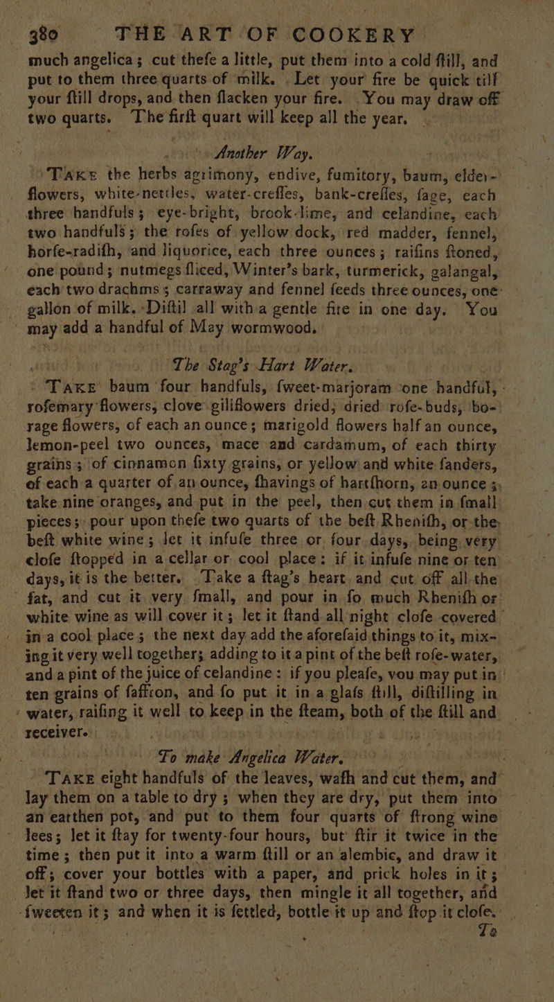 much angelica; cut thefe a little, put them into a cold fill, and put to them three quarts of milk. . Let your fire be quick tilf your ftill drops, and then flacken your fire. You may draw of two quarts. The firit quart will keep all the year Another Way. Woe i ‘Taxes the herbs agrimony, endive, fumitory, baum, elder~' flowers, white-nettles, water-crefles, bank-crefles, fage, each three handfuls; eye-bright, brook-lime, and celandine, each two handfuls; the rofes of yellow dock, red madder, fennel, horfe-radifh, and liquorice, each three ounces; raifins ftoned, one pound; nutmegs fliced, Winter’s bark, turmerick, galangal, each two drachms 5 carraway and fennel feeds three ounces, one: gallon of milk, ‘Diftil all witha gentle fire in one day. You may add a handful of May wormwood, | eas . iri “The Stag’s Hart Water. ’ Taxe baum ‘four handfuls, fweet-marjoram ‘one handful, - rofemary flowers, clove giliflowers dried; dried rofe-buds, bo- yage flowers, of each an ounce; marigold flowers half an ounce, lemon-peel two ounces, mace and cardamum, of each thirty grains; of cinnamon fixty grains, or yellow and white fanders, of each a quarter of an ounce, fhavings of hartfhorn, 2n ounce 5, take nine oranges, and put in the peel, then cut them in fmall pieces; pour upon thefe two quarts of the beft. Rhenith, or-the: beft white wine; Jet it infufe three or. four days, being very _elofe ftopped in acellar or cool place: if it infufe nine or ten days, it is the better. “Tvake a ftag’s heart, and cut, off all the fat, and cut it very fmall, and pour in fo much Rhenith or white wine as will cover it; let it ftand all night clofe covered ina cool place; the next day add the aforefaid things to it, mix- ing it very well together; adding to it a pint of the beft rofe-water, and a pint of the juice of celandine : if you pleafe, vou may putin ten grains of faffron, and fo put it ina glafs fill, diftilling in - water, raifing it well to keep in the fteam, both of the ftill and receiver. . : To ais: | At Fo make Angelica Water, “t | - Taxe eight handfuls of the leaves, wafh and cut them, and” lay them on a table to dry ; when they are dry, put them into an earthen pot, and put to them four quarts of ftrong wine ~ Tees; Jet it ftay for twenty-four hours, but’ ftir it twice in the time ; then put it into a warm ftill or an alembic, and draw it off; cover your bottles with a paper, and prick holes in it; Jet it ftand two or three days, then mingle it all together, and -f{weeten it; and when it is fettled, bottle it up and ftop it clofe. | rs . | | : | Te