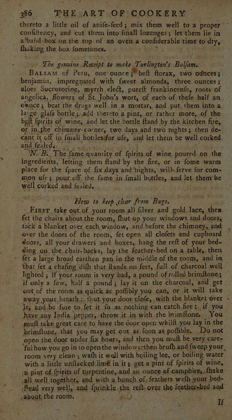 thereto a little oil of anife-feed ; mix them well toa proper ar _. eonfilency, and cut them into final lozenges; let them lie in a‘tband-box on the top of an oven a confiderable time to dry, fhaking the box fometimes. + Lhe genuine Receipt to make Turlington’s Balfam. Baisam of Peru, one'ounce;” belt ftorax, two otinces; benjamin, impregnated with fweet almonds, three ounces ; _ aloes Succotorine, myrrh eleé&, pureft frankincenfe, roots of angelica, flowers of St. John’s wort, of each of thefe half an omoce ; beat the drugs well, in a mortar, and put. them into a. large glafs bottle ;.add thereto a pint, or rather more, of the: bet {pirits of wine, and let the bottle ftand by the kitchen fire, or in,the chimney-corner, two days and two nights; then de-. . cant it off in fmall botiles#for ufe, and let them be well corked sama tpatedin. 14 sal coue tacit Sid “gitlae 1h weatutodie Medel s N. B:_, The fame quantity of fpirits of wine poured on the ingredients, letting them ftand by the fire, or in fome warm place for the {pace of fix days and nights, wilkferve for com-. - moo ufe 3 pour.off the fame in {mall bottles, and let. them be well corked and fealed. eicwae 2 leon vite How to keep clear from Bugs. perees First take out. of your room all filver and gold, lace, them _ fet the chairs about the room, fhut up your windows. and doors, tack. a blanket over, each window, and before the chimney, and ever the doors of the room, fet open all clofets and cupboard doors, all your drawers and bexes,, hang the reft of your bed- _ ding on, the chair, backs, lay the feather-bed on a table, then _* fet a large broad earthen pan.in the middle. of the room, and in — that fet a chafing difh that ftands on feet, full of charcoal well — lighted ; if your room is very bad, a pound of rolled brimftone; if only a few, half a pound; lay it on- the charcoal, and get . out of che room as quick as poflibly you can, or it will take — away your, breath: thut.your door clofe, with the blanket over - ‘Jt, and.be fure to, fet it fo.as nothing can catch,fire: if you have any India pepper,.throw it .in with the brimffone. You. _ gmuft take, great care to haye the door open whilft you lay in the | - brimftone, that you may get out as foon as poffible. Do not open the door under fix hours, and then you muft be very care- . “ful how-you go in to open the windows-then brufh and {weep your. ‘room very clean ; wath it wedl with boiling lee, or boiling water with a little unflacked lim€ in its. get a'pint of fpirits of wine, (a.pint of fpirits of turpentine,.and an ounce ef camphire,.fhake call, well together, and with a bunch of, feathers wath your bed- “ _~ ftead very well, and fprinkle the reft. over the feather-bed:and — -about, the room. Ree: Demmi at Eee 1K Mow f BP hy 1 10