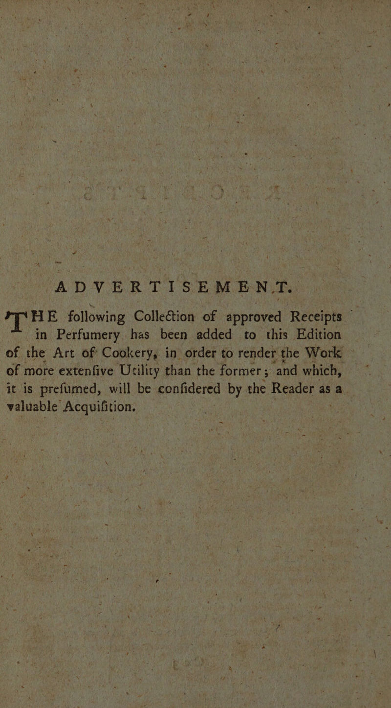 ADVERTISEMENT. mTHE following Collection of approved Receipts — “in Perfumery has been added to this Edition of the Art of Cookery, in order to render the Work of more extenfive Usility than ‘the former ; 3 ‘and which, it is prefumed, will be confidered by the Reader as a. valuable’ Acquifition.