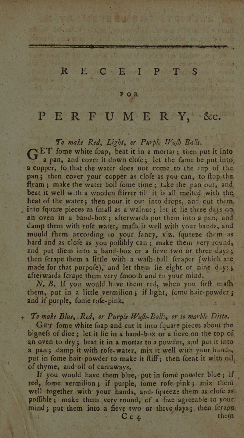 4h RE iG yiBow! Pit Pees ay een es PERFUME R’Y,:&amp;c- To make Red, Light, or Purple Wajb- Balls. Core fome white foap, beat it in a mortar; then put it into a pan, and cover it down clofe; let the fame be put into, a copper, fo that the water does not come to the top of the pan; then cover your copper as clofe as you can, to ftop. the, fteam ; make the water boil fome time; take the pan out, and beat it well with a wooden ftirrer til! it is all. meited with the, heat of the water; then pour it out. into drops,, and- cut them, _ Into fquare pieces as fmal! as a walnut; let it lie three days on, an oven in a band-box; afterwards put them into a pan, and damp them with rofe- water, math it well with your hands, and mould them according to your fancy, viz. fqueeze them as” hard and as clofe as you poftibly can; make them very round, and put them into a_band-box or a fieve two or three- daya:s then fcrape them a little with a wath-ball fcraper (which are _ made for that purpofe), and let them lie eight or nine days 5 afterwards fcrape them very {mooth and to your mind. | N, B. lf you would have them red, when you firft math them, put in a little vermilion; if |: ight, fome hair-powder ; and if purple, fome rofe-pink, : ; | rs iy + To make Blue, Red, or Purple Wafb-Balls, or to marble Ditto. Get fome white foap and cut it into {quare pieces about the bignefs of dice; let it lie in a band-b»x or a fieve on the top of, © ‘an oven to dry; beat it in a mortar to a powder, and put it into . a pan; damp it with rofe- water, mix it well with your hands, put in fome hair- powder to make it ftiff; then {cent it with oil, of thyme, and-oil of carraways. If you would have them blue, put in fome powder blak ; va sed, fome vermilion; if purple, fome rofe-pink; mix them | well together, with: your hands, and- fqueeze them as clofe as poffible; make them very round, of a fize agreeable ta your. 1s put them into. a fieve two or three ; days5 thea {erape: y Cc ris . them \