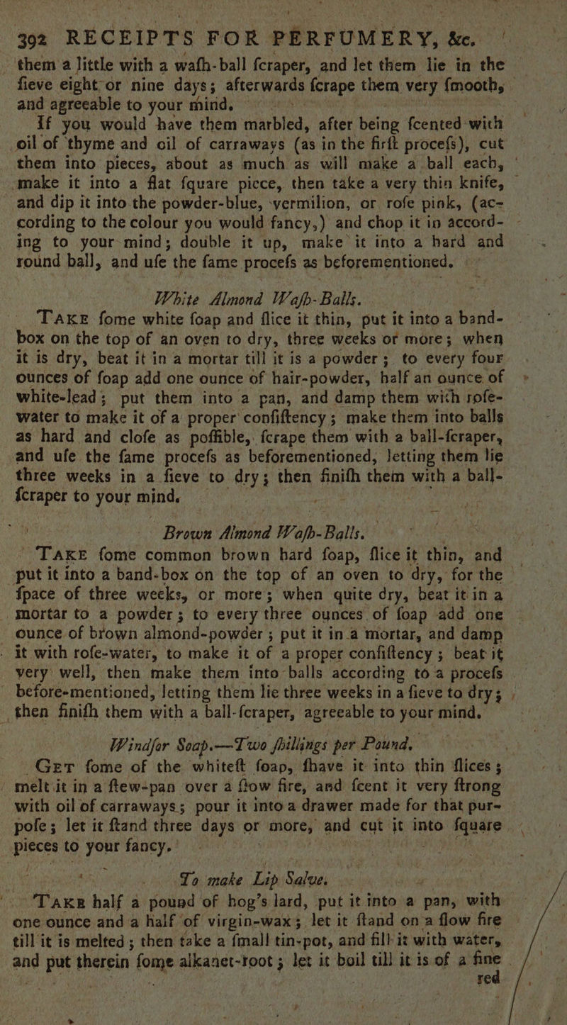 them a little with a wath-ball fcraper, and Jet them lie in the and agreeable to your mind, | if you would have them adi bled, after wae fcented with oil of ‘thyme and oil of carraways (ast in the firft procefs), cut them into pieces, about as much as will make a ball each, and dip it into the powder-blue, -yermilion, or rofe pink, (ac- ing to your-mind; double it up, make it into a hard and round bal], and ule the fame Procefs as beforementioned. White Almond Wajfp- Balls. TAKE fome white foap and flice it thin, put it into a Beha: box on the top of an oven to dry, three weeks or more; when it is dry, beat it in a mortar till it is a powder; to every four ounces of foap add one ounce of hair-powder, half an ounce of white-lead ; put them into a pan, and damp them with rofe- water to make it of a proper confiftency ; make them into balls as hard and clofe as poffible, fcrape them with a ball-fcraper, and ufe the fame procefs as beforementioned, Jetting them lie three weeks in a ficve to dry; then fnifh them with a ball- {craper to your mninidy | Brown Main’ Wapp- Balls. Space of three weeks, or more; when quite dry, beat itin a “mortar to a powder ; to every three ounces of foap add one ounce of brown almond-powdéer ; ; put it ina mortar, and damp _ it with rofe-water, to make it of a proper confiftency ; beat it very well, then make them into balls according to a procefs | before-mentioned, letting them lie three weeks in a fieve to dry; then finith them with a ball- (craper, agreeable to your mind. Windfor Soap. —Two failings per Pound. meltiit in a ftew-pan over a fow fire, and fcent it very flrong Pieces to your santle ~ 4 . Lo make (sh Sled ise TAKE half a pound of hog’s lard, put it into a pan, with one ounce and a half of virgin-wax; let it ftand on a flow fire till it is melted; then take a {mall tin- “pot, and fill i: with water, red om