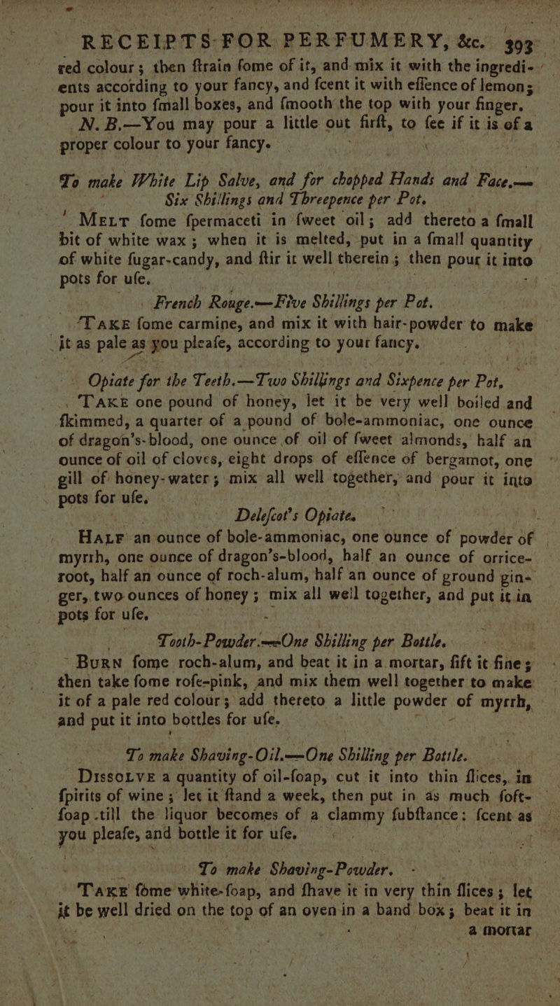 red colour; then ftrain fome of it, and mix it with the ingredi- ents according to your fancy, and fcent it with effence of lemon; pour it into {mall boxes, and fmooth the top with your finger, | N. B,—You may pour a little out es to fee if it is of a proper colour to your fancy. _ é‘ | To make White Lip Salve, and for sed is and Face,— Six Shillings and Tbreepence per Pot.  MELT fome fpermaceti in {weet oil; add thereto a {mall bit of white wax ; when it is melted, put in a {mall quantity . of white fugar-candy, and ftir it w well therein ; then pour it into pots for ufe. hey | French Rouge. —Five Shillings her Pot. ‘Take fome carmine, and mix it with hair- powder to nae . it as paisa as + gow pleafe, according to your fancy, | Aa Opiate pe the Tecth.—Two Shillings and Sixpence per Pot, . TAKE one pound of honey, let it be very well boiled and fkimmed, a quarter of a pound of bole-ammoniac, one ounce of dragon’s-blood, one ounce of oil of fweet almonds, half an ounce of oil of cloves, eight drops of effence of bergamot, one gill of: honey- water; mix all well together, and pour it into . pots for ule. Delefcat's Opiate. Hace an ounce of bole-ammoniac, one ounce of powder of | myrrh, one ounce of dragon’s-blood, half an ounce of orrice- root, half an ounce of roch- alum, half an ounce of ground gins ger, two ounces of honey ; . mix all weil together, and put it im pots forufe,  | Tooth-Powder.—-One Shilling per Bottle. ee ~ Burn fome roch-alum, and beat it in a mortar, fift it filie's it of a pale red colour; add thereto a little powder of myrrh, and put it into bottles for ufe. - . To make Shaving-Oil. mn Ce Shilling per Bottle. DissoLve a quantity of oil-foap, cut it into thin flices, in {pirits of wine ; lec it ftand a week, then put in as much foft- _ foap till the liquor becomes of a clammy up eanne Icent ag of you pleafe, and bottle it for ule. ee To make Shaving- Powder. pide fome white-foap, and fhave ic in very thin flices ; ; let it be well dried on the top of an ovenin a band box; beat it in