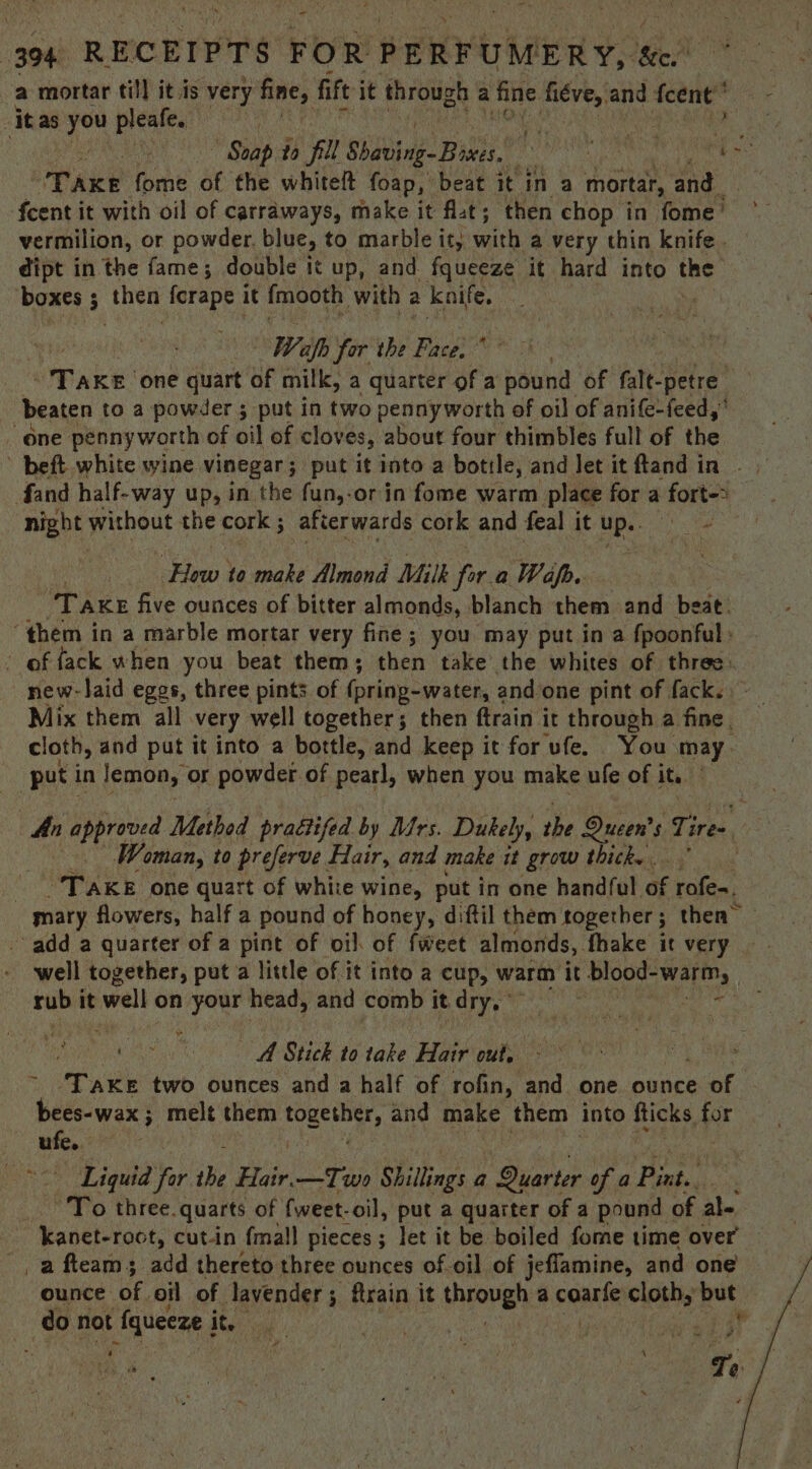 - 394 RECEIPTS FOR PERFUMERY, ‘we? a mortar till it is very acy, fift it through a fine fiéve, and {cent it as you pleafe. ‘ “Soap to fil Sites: Bik ae Take fome of the whitelt foap, beat it in a mortar, and fcent it with oil of carraways, make it fat; then chop in fome’ vermilion, or powder. blue, to marble it; with a very thin knife. dipt in the fame; double it up, and fqueeze it hard into the boxes ; 5 eu Redie it fmooth with 7 knife, Wafh for the Face, * beaten to a powder 3 put in two pennyworth of oil of anife-feed,’ one pesnyworth of oil of cloves, about four thimbles full of the fand half-way up, in the fun,-or in fome warm place for a fort-> night without the cork ; 5 afterwards cork and feal it Ups. How to make Almond Milk fora Wap. “TAKE five ounces of bitter almonds, blanch them and beat. “them in a marble mortar very fine; you may put in a fpoonful» of fack when you beat them; then take the whites of three. Mix them all very well together; then ftrain it through a fine, cloth, and put it into a bottle, and keep it for ‘ufe. You may. put in lemon, or powder of pearl, when you make ule of i ite Woman, to preferve Hair, and make it grow thick. . | “Take one quart of white wine, put in one handful of rales, mary flowers, half a pound of honey, diftil them together ; ; then” - add a quarter of a pint of oil of fweet almonds, fhake it very well together, put a little of it into a cup, warm it blood-warm, shea it well on Ath head, and comb itdry, a ns A Stick to take Bie out. ~ bees-wax ; melt them topes and make ee into pices wd ufe. Liquid for the wi —Two Shillings a Quarter of a Bixt., - kanet-roct, cut-in {mall pieces; let it be boiled fome time over _afteams; add thereto three ounces of-oil of jeflamine, and one ounce of oil of lavender ; ftrain it through: a cane clei but ry \
