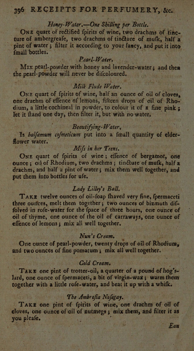 Le ae 396 RECEIPTS FOR PE RFUMERY, Se. | Bane Water. —One Shilling per Bottle.” | OnE quart of reétified {pirits of wine, two drachms of ihe. ‘ _ ture of ambergreafe, two drachms of tin@ture of mutk, half a pint of water; filter it according to your fancy, : and put it into, fmail ‘bottles. us ae] Publ Ween Mix peadl poplars with honey and lavender-water ; and ther the pearl powder will never be difcoloured. ae “Milk Flude Water One quart of {pirits of wine, half an ounce of oil of cloves, - one drachm of effence of lemons, fifteen drops of oil of Rho- _ dium, a little cochineal in powder, to colour it of a fine pink ; let it ftand one day, then filter it, but with no water, | , | - Beautifying- Water, ‘Ys balfamum cofmetitum put into a final quantity of elder- flower water. Mifs in ber Teens One quart of fpirits of wine; effence of beigamde, one ounce; oil of Rhodium, two drachms ; tincture of mufk, halfa — e) drachm; and half a pint of water; mix them well together, and put them into bottles for ufe. ? Lady Lilley’s Ball. TAKE twelve ounces of oil-foap fhaved very fine, (permmaced | three ourices, melt them together; two ounces of bizmuth dif- folved in rofe-water for the {pace of three hours, one ounce of oil of thyme, one ounce of the oil of carraways, one ounce of eflence of lemons; mix all well together. — | _ Nun’s Cream. | | One ounce of pearl-powder, twenty drops of oi) of Rhodium, | , and two ounces of fine Sy sg hecat ‘mix all well together. oie Cold oan | Tax one pint of trotter-oil, a quarter. f a pound of ei S- together with a little rofe-water, and beat i it up with ¢ a whifk. The Ambrofia Nofegay.. TAKE one pint of fpirits of wine, one drachm of éit of | cloves, one ounce of oil of nutmegs 5 5 mix them, and filter it as . } ro pleate. ; Eau *