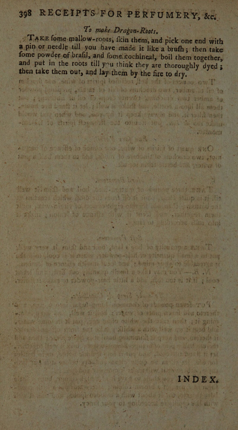 398 RECEIPTS FOR PERFUMERY, &amp;q a Lo make Dragon- Roots, hai | ‘s oTa KE fome-mallow-roots; {kin them, and: pick one end with @,pin.or needje till you have madé it like a brufh; then take | fome powder.of brafil, and fome: cochineal, ‘boil them together, » and put in the roots till you think they are thoroughly dyed ay _, then take them out, and lay them by: the fire to dry. oe cho aa ha ee etic Deb ode don pipe weet bs ee) t s ro) + phd aa ‘ y d Reto: Ree ; é : 5 é ty _— } | Fi , ae _ f4 : - F it 2 myyqae dl ach y i Gi ' \ . - ’ pe } L Shee i is 4 * 4 v4 Cpe ry  t } ‘ “ ys ‘ as 2 AAG : ie ; s é Din * A oo es y 4 * ‘iy Le ; West f ; Es o''¢ ~ i tara ; 4 - Se \ 2 ~ % . ae - 4 VS eee 3 bead B i 4 7 \ - ale - - 2 e ? cnt wae - a ‘ * 4 ‘ ’ ; %y ; f id rs on ra ; . *; iy win Fh AE £3 : f . - rn wes se « 4 yay r i - $ E rt Ba’ gy F495 , 4 : ? vy! a5 _ | Tae oer ; ko ae {  ‘  ea « rie ~ i ys a” - * A ay ¢ . ¥ § ” ae eg? : i ar 4 5 - , &amp; bes ‘ e we. be: ts yaa 4 rai d he é a wae siting CF + - ~ “, wet thi a 2s 4 4 , A - \ ‘ eh * ye ya *! , ! , . 4 ‘ *