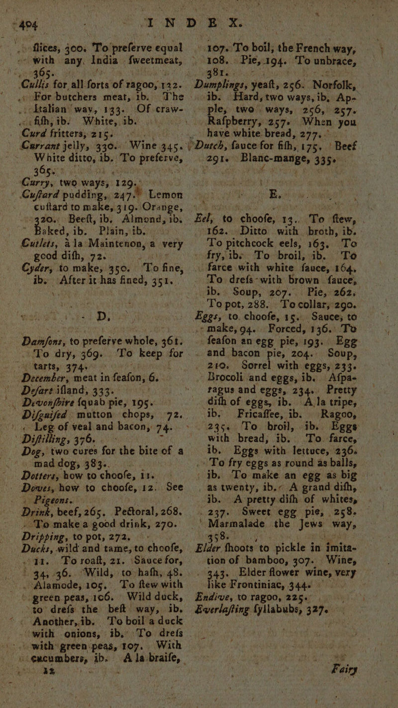 cape x fives, 300% To eleven gives 36 bey ‘Cull’ for all. forts of Tagoo, 122. .» For butchers meat, ib. The » _ Ltalian’ way, 133. Of craw- fith, ib: White, ib. : ‘Curd fritters, 215. Carrant jelly, 330. ‘Wine 3455 365. Curry, two ways 5 ‘140%: cuftard to make, 319. Orange, : aa Beeft, ib. Almond, ib. : aked, ib. Plain, ib. Curlets, ala Maintenon, a very _ good dith, 72s Cyder, to make, 350. ‘To fine, ib. After it has fined, 351 | .S by D, ap echiet to preferve whole, 361. To dry, 369. To keep for 4 tarts, 374.5 > | December, meat in fasion 6. Defare ifland, 333. . Dewonfhire {qvab pie, 195. _ Difgaifed mutton chops, +) oe Leg of veal and bacon, 74: Difiilling, 376. Dog, two cures for the bite of a 8s cnmadedog, B89... co - Dotters, how to choofe, 11. bt toe hew to choofe, 12. cons. Dirk, beef, 265. Peétoral, 268. . To make a good drink, 270. Deipsiag, to pot, 272, Ducks, wild and tame, to choofe, qa. To roaft, 21. Sauce for, Higa, 90; Wild, to hafh, 48. . Alamode, 105, To ftew with green peas, 1 106. Wild duck, See fi: Another, ib. To boil a dock with’ green.peas, 107. With peace th ib. ight an “1076 To boil, abe French way, 108. Pie, 194+ To unbrace, gor. Dumplings, yeatt, 2 we Norfolk, ib. Hard, two ways, ib, spe ple, two’ ways, 256, 257- Rafpberry, 257+ When you .. have white bread, 277... )Duteb, favce for fith, 175, Beef ha inte asa 335° ihe ‘ Bae to ‘ehoole; 14. ‘ie few, fe 162... Ditto with broth, ib. - To pitchcock eels, 163, To fry, ibs To broil, ib. To _ farce with white fauce, 164, _ To. drefs-with brown. fauce, Rey lst ‘Soup, 207... Pie, 262; To pot, 288. Tocollar, 290. Fags, to. choofe, 15. Sauce; to - make, 94. Forced, 136. To - feafon an egg pie, 193. Egg . and bacon pie, 204. Soup, 240. Sorrel with eggs, 233. _ Brocoli and eggs, ib. Afpa- ragus and eggs, 234. Pretty dith of eggs, ib. ath tripe, ib, Fricaffee, ib. Ragoo, 235. To broil, ib. Eggs with bread; ib. To. farce, 1b, Eggs with lettuce, 236. . To fry eggs as round as balls, . ib. To make an egg as big _ as twenty, ib.- A grand difh, ib. A pretty dith of whites, . 237. Sweet egg pie, 258, _' Marmalade the sewn wey, 358. Elder fhoots to pickle in imita- tion of bamboo, 307. Wine, 343. Elder flower wine, very like Frontiniac, 3446 | Endive, to ragoo, 225. alli ay labhe, aes i Fairy