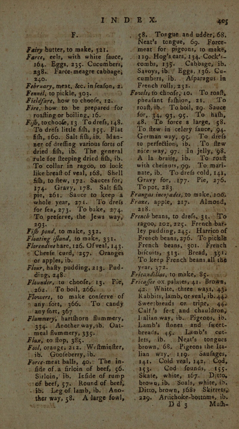 ew we ah? x ? - 164. Eggs, 235. Cucumbers, . 238... Farce- imdegre rehagel 240. - roafting or boiling, 16. To drefs little fith, r55. Flat ~ ‘dried ith, ib. The. general like breaft of veal, 168, Shell Sauces for} 174: Gravy, 178. ‘Sauce to keep a Oran ges dings 248. ‘Pie, .262. To boil, 266.. ‘a' Por <gnsit any fort, 367 334... Another way, ib. Oat- Weltminter, sib. .Goofeberry, ibs 5. The. in- Sirloin,’ ib. Infide of rump hes ba ee tongue, 69. Force- combs, 135. . Cabbage, ib, — cumbers, ib. .. Afparagus: in sins To roatt,. pheafant fafhion, 21. To a 345°93,.95. To hah, ‘To force a large, \58. German way, 95 To drefs’ to perfettion, ib. .To ftew “nice way, 97. In. jelly, 98. _ A la braifey ib. To roaft with cheinuts,.99, To) mari- . nate, ib, To drefs cold, 14%, Gravy for, .177. Pie, 276. aa 218. ragoo; 202,225. French:bafs ley pudding, 245. | French beans, 276. Topickle - French beans, 301. French bifcnits,~ 313. Bread, . 3515 y<ar, 372. ‘Brown, 42. White, three: ways, 439) Rabbits, lamb, orweal, ib. 440. Sweetbreads .on.tripes. -4ife. fect and chauldrony — Jialian way, Ba, - Pigeons, : ib. Lamb’s ftones » and: fweet- _ breadss 45e Lamb's cut- \g detsy. oid. _ Neat’ s tongues . brown, 68, > Pigeons the Ita- lian W2y,0 L1Qe Cold veal, 142): Cod, | _ Cod» founds, .; ! Ditto, white, id, se Skirrets) Skate, white, 167. brown;.ib, . Soals,- d 3 Muh. A ¢