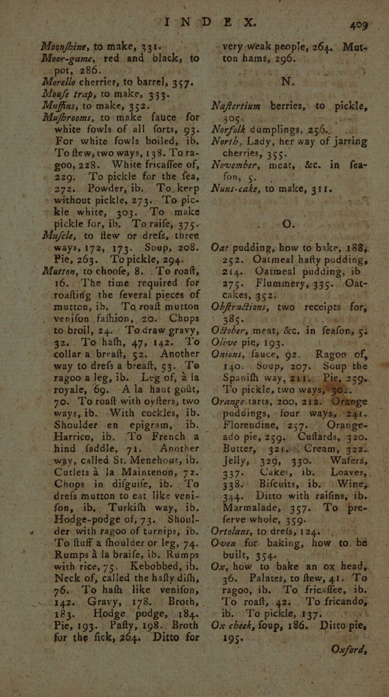 “pot, 286. e Moufe trap, to make, 333. Muferooms, to: make inten for white fowls of all forts, 93. For white fowls boiled, ib. To ftew, two ways, 138. Tora- goo, 228. White fricaffee of, « 229, To pickle for the thas 272. Powder, ib. To keep without pickle, 273. To pic- kle white, 303. To make pickle for, ib. Tovraife, 375. ways, 172,173. Soup, 208. Pie, 205.10 ae 294. | Mutton, to choofe, 8 . To roak, 16.- The time required for - soafting the feveral pieces of moutton,ib. To roaf mutton . venifon fafhion, 20. Chops .to broil, 24... Todraw gravy, 32... Tovhafh, 47, 142. To ~collara breaft, 52. Another way to drefs a breaft, 53. Te ragoo a leg, ib. Lee of, 2 la - royale, 69. Ala haut gout, 70. To roaft with oyfters, two ways, ib. “With cockles, ib. _ Shoulder en = epigram, Harrico, ib. hind faddle, a1 oway, called St. Menehoat, 1b. Cutlets 4 la Maintenon, 72. Chops in difguife, ib. To drefs mutton to eat like veni- fon, ib, Turkifh way, ib. Hodge-podge of, 73. Shoul- der with ragoo of tarnips, ib. ‘To tuff a fhoulder or leg, 7 he Rumps a a la braife, ib. Rumps with rice, 75. Kebobbed, ib. Neck of, called the hafty dith, pe ‘To hafh like venifon, ~, 1426, Gravy, 178. “183. Hodge ‘podge, 184. Pie, 193. Pafty, 198. Broth a“ 409 very snot people, hae Mat- ton parts 296. be: , ‘a poy ea v Neher berries, to ice, Nonfilk domplings, pe ai North, Lady, her way of j Jjarsing cherries, 355. November, meat, . age in fea- fon, 5. | Nuns. wits to > make, 3th ; tm gonihan « Oat pudding, how to bake, 188, 252. Oatmeal hafty pudding, 214.. Oatmeal pudding, ib 275. Flummery, 335° “Oat cakes, 352) | | re aS two receipts for | 385. ’ Ofober, meskes ray in feafon, 5 be Olive pie, 193. Onions, fauce, 92. 140: Soup, 207+ Spanith way, 210. To pickle, two. Orange.tarts, 200, 212. puddings, four way _ Plorendine, 257. Orange= — ado pie, 259, Coftards, Butter, 321.) “Cream, gers. Jelly, 329, 330. Wafers, 337+ Cakes, ib. | 338. Bifcuits, ibs > Wine, © 344. Ditto with athe BR 0 Marmalade, 357. To “pre os ferve'whole, 359.) 5h. bi ei | Soup the- : Oven for haieing, how to. be built, 354. 36. Palates, to ftew, 41. To ‘ragoo, ib. To fricaffee, ib. To roaft,.42:.. To fricando, » tb. To pickle, 037. 0 * 05s Ox cheek, ~ 186, Ditto Pie» 195+ - | Oxf oben