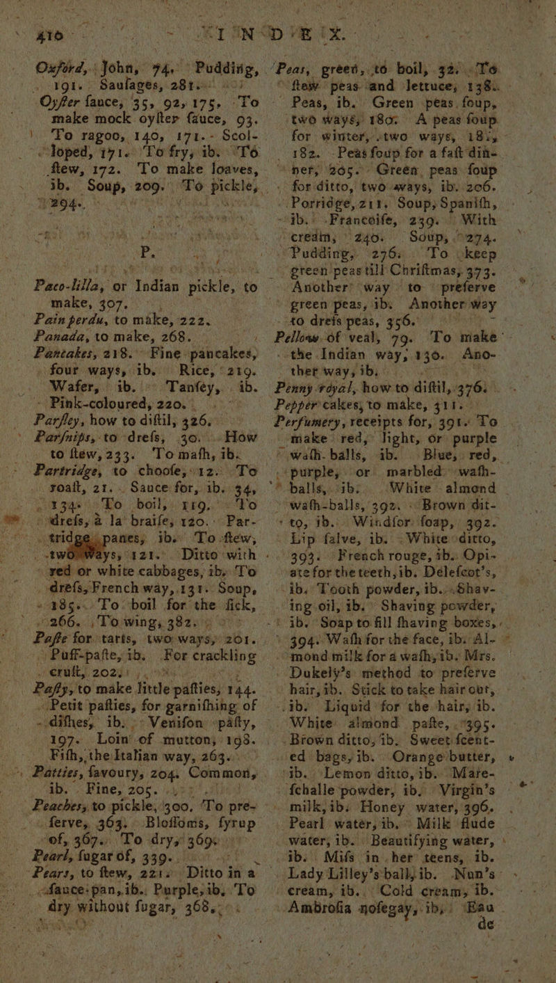 Oxford, John, 74, lets t Baulages, 281. Oyfter fance, 35, 925 175. make mock oylter fauce, 93. | Fo ragoo, 140, 171.- Scol- Toped, 171. To fry, ib. °T6 Fos 172. To make loaves, j B94. aa | ae :, Paco- ihe or Sy idiea piskle, ¢ tb make, 307, , - Pain perdu, to make, 222. Panada, to make, 263. : Age Pantakes, 218. Fine. pancakes, . four ways, ib. Rice, © 219. Wafer, ib. Tanféey, ib. Bin cols unid AO. a he Perfies how to diftil, 326. Parfnips, to drefs, 30. . How to flew, 233. ‘To math, ib. Partridge, to choole,.1z. Teo .. yoatt, 2t. TRH BS boil, grg..’ To drefs, 2 a la braife, 120. Par- anes; ibs To few, aYSy va BY. - yed or white cabbages, ib, ‘To . drefs, French way,.131. ‘Soup, 485... To boil for the fick, ' 266. ,To wing, 382. ©) Paff-pafte, ib. For Sens cruft, 202.) |. Pafly, to make tie patties, 144. Pett pafties, for garnifhing of difhes, ib, -> Venifon patty, 197- Fith, the Italian way, 263. Sy > Ine, 200. : Poabhery to pickle, 00, Te pré~ ferve, 363. Bloffoms, rane sof, 367... To dry,’ 3096) Pearl, fagar of, 339. igh to flew, 2218 Ditto i in a Ue Bo without fugar, 368.; s ¢ ? + tem Peas, ib. Green peas foup, two ways, 180. A peas foup. for winter, .two ways, 18i, Me) “*-pery Rog. for ditto, two avays, ib. 206. Porridge, zi¥. Soup; Spanith, “HHT Prancoife, 239. “credin; 240. | Soup, 0274. 2763» ‘To okeep Another? way to © preferve 40 drets peas, 356.° Pelleay. of veal, - the Indian way, 130. _Ano- ther way, ib, Pepper cakes, to make, 311. Perfumery, receipts for, 391. To _ make red, light, or purple | » walh. balls, ib. Blue, red, — . purple, or marbled neath. “balls, ibs White almond - ~-wath-balls, 392. « Brown dit- ‘+ to, 1b. Windfor foap, 392. Lip falve, ib. ; White ditto, 393. French rouge, tb.. Opi- ing oil, ib. Shaving powder, ‘ ib. Soap to fill having boxes, -qnond. milk for a wath, ab. Mrs. White almond pafte, 9395. Brown ditto, ib. Sweet fcent- ed: bags, ib, ob. (Lemon distd, ib. “Mare- {challe powder, ib. Virgin’s ~ milk, ibs Honey water, 390. ‘Pearl water, ib, Milk flude 1 2 ib. Mifs in her teens, ib. . ¢ream, tb..