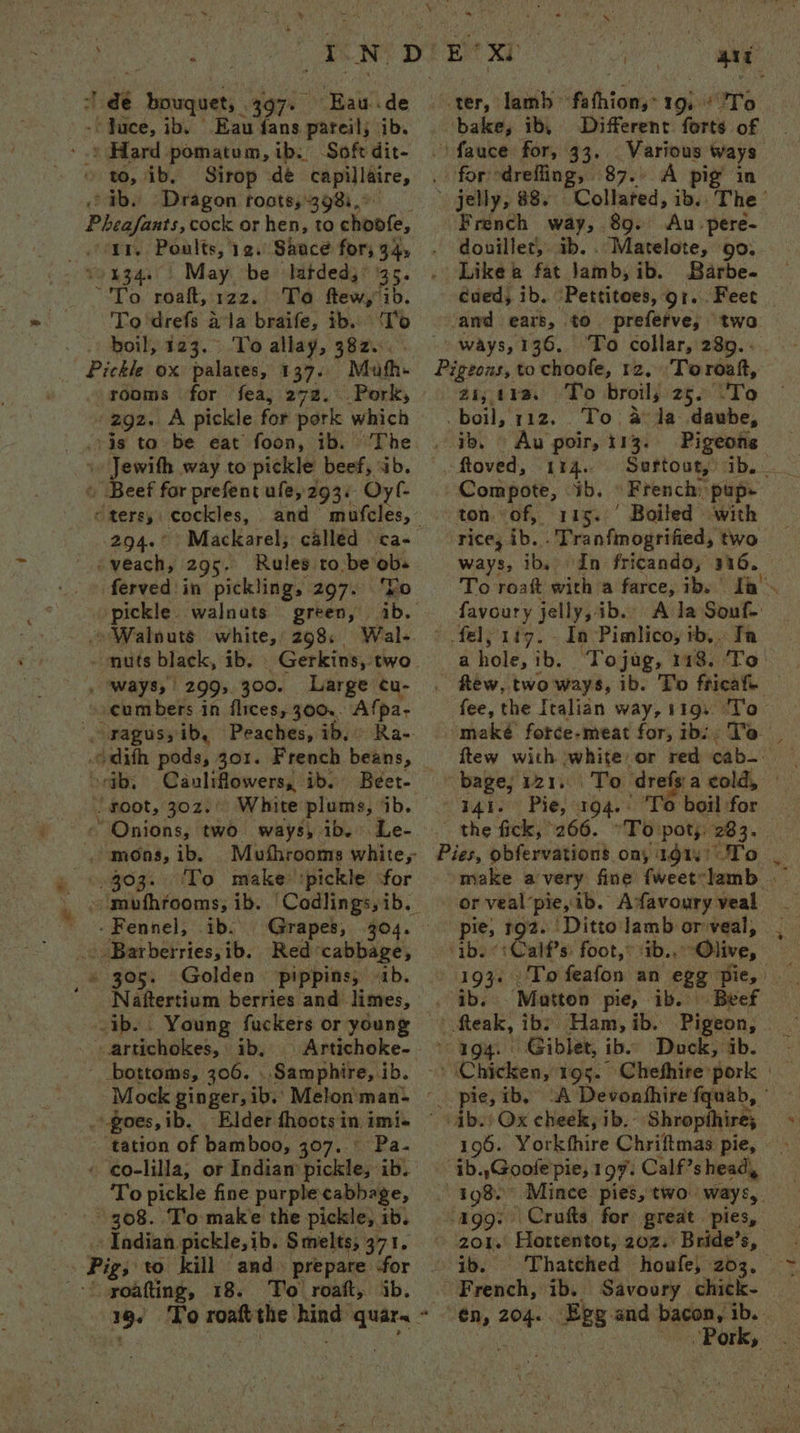& 1 dé bouquet, 397. Eau de _-'Juce, ib. Eau fans pareil; ib. '.. Hard pomatum, ib. Soft dit- to, ib, Sirop dé capillaire, ib. Dragon roots,398:. | Pheafants, cock or hen, to choofe, inn. Poalts, 129. Saace for; 94, vo134. | May be latded,: 35. To roaft, 122. To ftew,ib. To'drefs ala braife, ib. ‘T'o . .) boil, 123.> To allay, 382... - Pickle ox palates, 137. Mufh- rooms for fea, 272. Pork, -2g2. A pickle for pork which ris to be eat foon, ib. ~The 1» Jewith way to pickle beef, ab. © Beef for prefent ule, 293. Oy f- eters, cockles, 294.° Mackarel; called ca- -veach, 295. Rules to be ob. pickle. walnats - » Walnuts white, 298. green, ib. Wal- . ways, 299,300. Large cu- cumbers in flices, 300.. Afpa- dith pods, 301. French beans, ortb, Cauliflowers, ib. Beet- . foot, 30z.' White plums, ‘1b. ~ Onions, two ways, ib. Le- ,> mons, ib. » ©9303. ‘To make ‘pickle ‘for - Fennel, ib. © Barberries,ib. Red cabbage, » 305. Golden pippins, «1b. Naftertium berries and limes, ib. . Young fuckers or young _ artichokes, ib, | Artichoke- - bottoms, 306. ..Samphire, ib. Mock ginger, ib.’ Melon'man- .goes,ib. Elder fhoots in imi« tation of bamboo, 307. Pa- « eo-lilla, or Indian pickle, ib. To pickle fine purple cabbage, 308. Tio make the pickle, ib. Indian pickle,ib. Smelts, 371. _» Pig; to kill and. prepare -for ‘{ yoatting, 18. To roaft, ib. ait wer, sleiibi A thiows* 19h Pio \fauce for, 33... Various ways ig in - jelly, 88. Collared, ib. The’ French way, 89. Au pere- douillet, ib. . Matelote, go. Like a fat jamb, ib. Barbe. ‘awd ears, to preferve, two ways,136. ‘To collar, 289... Pigeons, to choole, 12, Toroaft, ai, ira. To broil, 25. \'To _ boil, 112... To. a da daube, . ib. > Au poir, 113. Pigeons ftoved, 114. Compote, ib. French: pup- ton of, 115. Boiled with rice, ib. . Tranfimogrified, two ways, ib, In fricando, 316. favoury jelly, ib. A la Souf- fel; 1f7. In Pimlico, ib,. Ta ahole,ib. Tojag, 118. To fee, the Italian way, 119. ‘To maké fotce-meat for, ib: To. ftew with white or red cab. | 441. Pie, 194.. ‘To boil for the fick, 266. °To pot;: 283. or veal’pie, ib. Afavoury veal ‘ib. «+: Calf’s: foot,* ‘ib., “Olive, . ib. Matton pie, ib. Beef _fteak, ibs Ham, ib. Pigeon, © 4g4. Giblet, ib. Duck, ab. 196. Yorkthire Chriftmas pie, ab.,Goofe'pie, 197. Calf’s head, ‘agg: Crufts for great pies, > ‘201. Hottentot, 202. Bride’s, ib. Thatched houfe, 203, French, ib. Savoury chick- q ~ Pork,