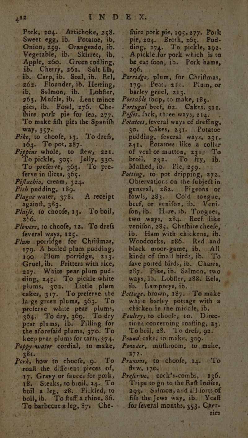 Sweet egg, ib. - Potatoe, 1b, Onion, 259. Orangeado, ib. Vegetable, ib.* Skirret,. ib, Apple, 260. Green codling, ib. Cherry, 261. Sale fith, ib. Carpj ib. . Soal, ib. ‘Eel, . 262. Flounder, ib. Herring, ib, Salmon; ib... Lobiter, 203. Mofcle, ib. Lent mince pies, th. Fowl, ‘276. Che- _ fhire, pork pie for fea, 277. ee 7° Pike, to hook: $3. is 164. To pot, 287. “Co whole, to ftew, 221. To pickle, 305. Jelly, 330. To ‘preferve, 363. To pre- ferve in flices, 365. | ames cream, 324. ith pudding, 189. To Hestte againtt, 383 266° . feveral ways, 125. Plate porridge for Chiiftmas, 179. A boiled plum pudding, “190. ‘Plum porridge, 213. ts Gruel, ibs Fritters with rice, White pear plum puc- To pickle white ‘dingy 245. ‘Little plum plums, 302. ‘cakes, i prelerve white pear plums, 364. ‘To dry, 369. ‘Todry pear plams, ib. Filling for Poppy-ewater cordial; to make, et Oar Pork, how to choofe,: a: To “yoaft the different pieces of, 17. Gravy or fauces for pork, 48. Steaks, to broil, 24.. ‘To Pickled, to boil, ib. To tuff a chine, 86. To. barbecue aleg, $7. Che- - » fhire eek: pie, neigh 277. Pork pie, 204. Broth, 265. Pud- - ding, 294. To pickle, 292. . Apickle for pork which is to be eat foon, ib. Pork hams, — gs, oh oa AeA 5 Parcidyes: plum, for Chriftmas, 179.4 Peasy gr. ule or barley gruel, 213. Portable foup, to make, 185. Portugal beef, 62. Cakes, 311. Poffet, fack, three ways, 214. Potatoes, feveral ways of drefing, 30. Cakes, 231. .. Potatoe pudding, feveral ways, SSRs: 241. Potatoes: like a collar of veak or mutton, 2312 To cobras “292, Ro sane ib. Mathed, ib. Pie, Broun Potting, to pot dripping, 272. Obtervations on the fubject in. _ general, 282... Pigeons: or fowls, 283. Cold tongue, beef, or venifon, ib. Veni- fon, ib. Hare, ib. Tongues, two ways, 284. Beef. like venifon, 285. Chefhire cheefe, ib. ‘Ham with chickens, ib. - Woodcocks, 286. Red and black moor-game, ib, All. kinds of {mall birds, ib. To | fave potted birds, ib. Charts, > 287. Pike, ib. Salmon, two ways, ib. Lobfler, 288 Eels, ib. -Lawmpreys, ib. ' Pottage, brown, 187. Te make’ white barley pottage with a _ chicken in.the middle, ib. Poultry: to chocfe, 10. Direc- tions concerning roafting, 23. To boil, 28. ‘To drefs, gz. Pound: cake; to make, 309. Powder, mifhroom, to. make, 272. Prawns, to: vchoofe, Eat ce flew, BPOR rN g Preferve, cock’s- combs, 136. . Tripe to go tothe Baft Indies, 293. Salmon, and all forts of : ‘fith the Jews way, ib, Yeaft _ for fevera] months, 353. Cher- ries ah a