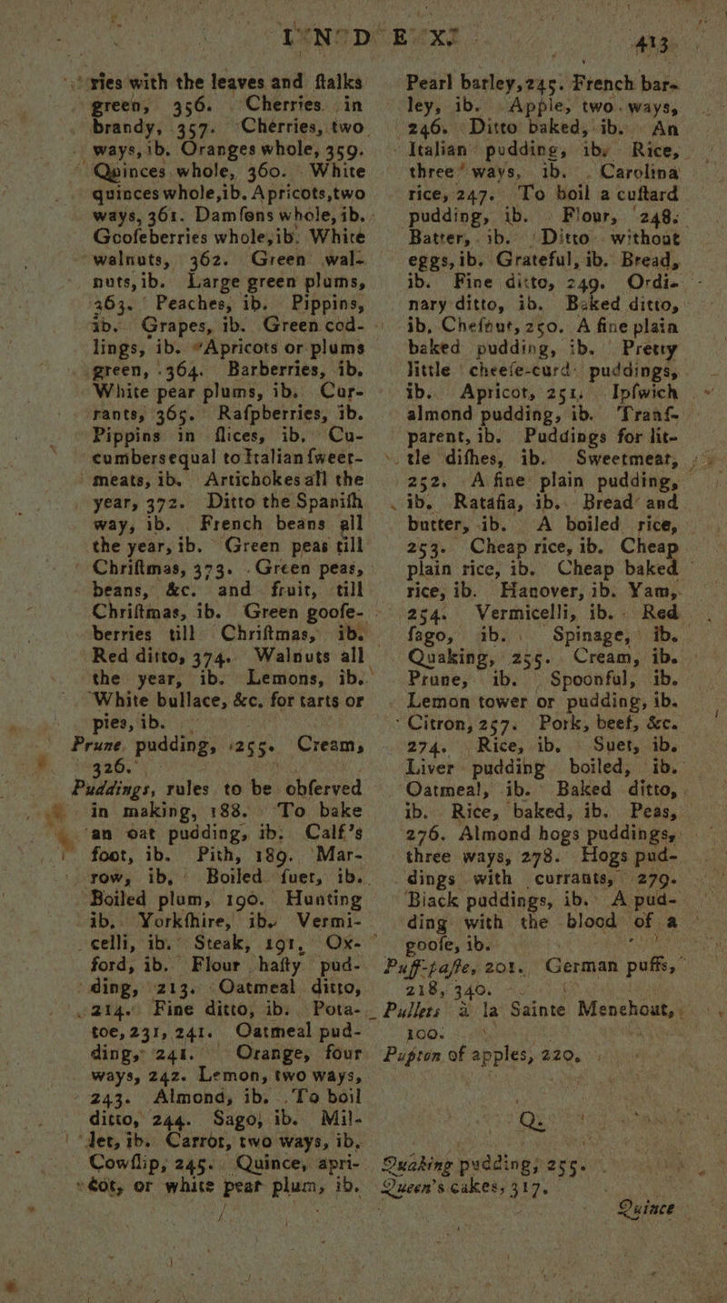 '\Sories with the leaves iia ftalks Pearl ‘adios iii French bate green, 356. Cherries in ley, ib. Apple, two. ways, . brandy, 357. ‘Cherries, two 246. Ditto baked, ib. © An - ways, ib. Oranges whole, 359- Italian pudding, iby Rice, ~ Qwinces whole, 360. White three’ ways, ib. Carolina _ . quinces whole,ib. Apricots,two rice, 247. To boil a cuftard - ways, 361. Damfons whole,ib.- pudding, ib. © Flour, (248. Gcofeberries whole,ib: White Batter, ib. isthe without walnuts, 362. Green wal. eggs, ib. Grateful, ib. Bread, nuts,ib. Large green plums, ib. Fine ditto, 249. Ordi- - 263. | Peaches, ib. Pippins, nary ditto, ib. Baked ditto, : ab. Grapes, ib. Green cod-- ib, Chefnut,z50. A fine plain lings, ib. “Apricots or plums baked pudding, ib. Pretty green, 364. Barberries, ib, little |‘ cheefe-curd. puddings, White pear plums, ib, Car- © ib. Apricot, 251, Ipfwich - rants, 365. Rafpberries, ib. almond pudding, ib. Tranf Pippins in flices, ib, Cu- parent, ib. Puddings for lit- cumbersequal totralianfweer- ». tle difhes, ib. Sweetmeat, ... meats, ib, Artichokesafl the | 252. A fine plain pudding, — | year, 372. Ditto the Spanith ib. Ratafia, ib... Bread’ and way, 1b. French beans all butter, ib. A boiled rice, — the year, ib. Green peas till 253. Cheap rice, ib. Chea ' Chriftmas, 373. .Green peas, plain rice, ib. Cheap baked beans, &amp;c. and fruit, till rice, ib. Hanover, ib. Yam,. Chriftmas, ib. Green goofe- 254. bhddo dbisand ib. Red berries till Chriftmas, ib. fago, ib. Spinage, ib... Red ditto, 374. Walnuts all Quaking, abe. Cream, ib. # the year, ib, Lemons, ib.’ | Prune, ib. Spoonful, ib. ‘White bullace, &amp;c, fortartsor © Lemon tower or pudding, ib. pies, ib. Citron, 257. Pork, beef, Sc. “Bisse puddings asse Creams 274. Rice, ib, Suet, ib. 326. Liver pudding boiled; eae Puddings, rules to be obferved Oatmeal, ib. Baked ‘ditto, ‘ ge in making, 188. ‘To bake ib. Rice, baked, ib. Peas, an oat pudding, ib. Calf’s 276. Almond hogs puddings, 1. foot, ib. Pith, 189. Mar- three ways, 278. Hogs pud- ' yow, ib, Boiled. fuer, ib.. _ dings. with currants, | (279. Boiled hn; 190. Hunting ~— Biack puddings, ib. A pud- — ib, Yorkthire, ib. Vermi- ding with the blood of a _celli, a Steak, 191, Ox- — poofe, ib. ford, ib. Flour hafty pud- Palfctafer: rAo} German a ere ts Oatmeal ditto, 218, 214. Fine ditto, ib. Pota- Pullers a th Bante Menchout, i toe, 231, 241. Oatmeal pud- 100; <.h | ding, 241. Orange, four Buigren af apples, 220, ways, 242. Lemon, two ways, - 243. Almond, ib. .To boil SPR a tole ditto, 244. Sago, ib. Mil- save aten 8) Rs. ‘det, ib. Carrot, two ways, ib, Cowllip, 245. Quince, apri- Oudas budding 255. » ot, or white Peat plac, ib, cee s cakes, 342. o} a hy | Quince
