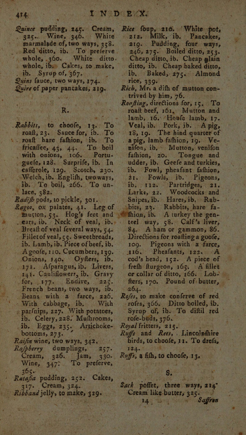 HRS os DN D Bee aince udding, 2 | Cream, ‘Rice foup, 216. “White ty Se Wine, ae White. © 212. Milk, “ib. Bieri _ marmalade of, two ways, 358. 219... Pudding, four ways; . Red ‘ditto, ib. To preferve. — 246, 275. Boiled ditto, 25 3. _ whole, 360. White ditto. . Cheap ditto, ib. Cheap glain _ whole, iby» Cakes, to make, — ditto, ib. Cheap baked ditto, . Ib. Syrup of, 367. | ~ ibe Y Baked, ele Almond Quins fauce, two ways, rds rice, 339+ 1 8 of paper ogame 419: _ Rich, Mrs a difth of mutton con- ; . trived by him, 76. fer ae Roofting, direftions for, 16, To eke ee ee™ roaft beef, 161, Mutton and in Ria eee wc = Jamb,. 26.°/ Hote lainbs 17. Rabbits, to choole, 1 3+: To. Veal, ib. Pork, ib. -A pig, - Foaft, 23. Sauce for, 1b.. To — 18,19. The hind quarter of ». roaft hare fafhion, ib, To . apig, tan fafhion, 19. Ve- fricaffee, 43, 44. To boil — nifon, ib,» Matton, venifon _ with onions, 106. Portu- fafhion, zo. Tongue and - ~ guefe, 128. Surprife, ib. In udder, ib. Geefe and turkies, _eafferole, 129. Scotch, 230. ib. Fowl, pheafant fafhion, - “Welch, ib. Englihh, twoways, 21. Fowl, ib. Pigeons, ib. Te boil, -266.. To un- ib, 112. - Partridges, 21. lace, 382. _ Larke, 22. Woodcocks: and * Radifh pods, to pickle, 301. . Snipes, ib. Hares,ib, Rab- Ragoo, ox palates, 41. Legof | bits, 23. Rabbits, hare fa- ¥nutton, 55: Hog’s feet and \#fhion, ib. A turkey the gen- , @ars, ib, ~ Neck of veal, ib.» - teel way, 58. Calf’s liver; . Breatt of veal feveral ways, 54. 84, A ham or gammon, 86. _. Filletof veal,55. Sweetbreads, — Directions for roaftinga goofe, - ab. Lamb, ib. Piece of beef, ib. 109. Pigeons with a farce, _ Agoofe, 110, Cucumbers,139. 110. Pheafants, 122. A Onions, 140. Oysters, ib. cod’s head, 152. A piece of s _» Agi. Afparagus, ib. Livers, — freth fturgeon, 165, A fillet qt. Cauliflowers, ib.. ‘Gravy —— orcollar of ditto, 166. Lob- for, FTF. Endive, “nae. fters, 170. Pound of baer, ‘ _ French beans, two ways, ib. » 264. | as Beans with a farce, 226, Rofes, to make deat of red | - With cabbage, ib, © With -rofes, 366. Ditto boiled, ib. te . parfnips, 227. With potatoes, © Syrup of, ib. To diftil tae pate (80 Celery, 228, Muthrooms, rofe-bads, 376. ib. Eggs, 235+ Armishoker: Royal fritters, 215. bottoms, 273. Rufs and Rees, . Lincolnhhire Raifin wine, two ways, B42e0.! birds, to choofe, 11. To dil B Rajpberry dumplings, 257. Teg. Are) o4 Cream, 326. Jam, 330. Raf, +h to choofe, 13¢: : pias 347° To preferve, Pier, ie ~ : -Retafa pudding, 252; Cakes, $. Leen ; 317. Cream, 324. — Sack ‘somes three. wayti ang. pees its diserasxet 329+ Cream aks butter, 325.) Bes 3 M4, Sagfren ~*,