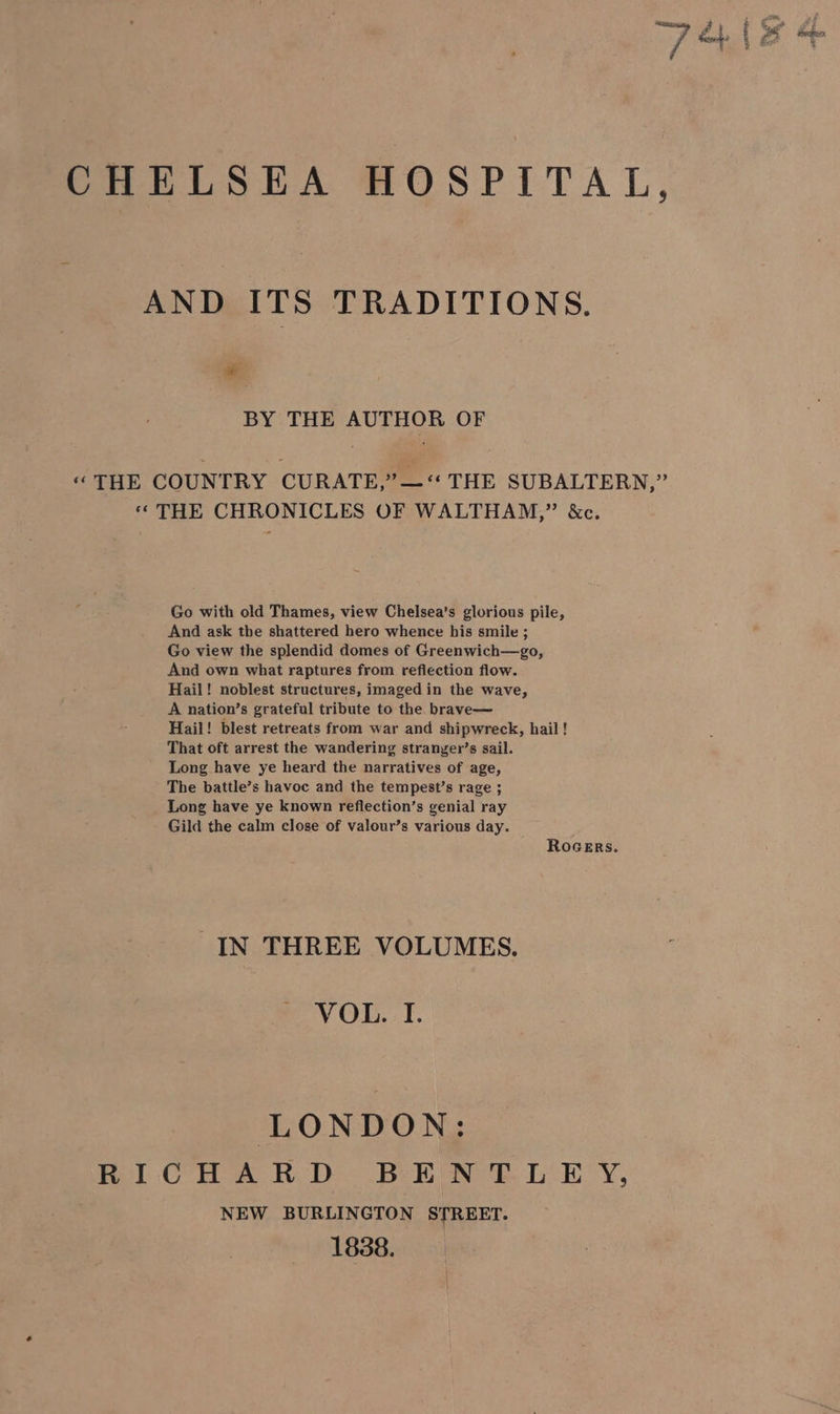 CHELSEA HOSPITAL, AND ITS TRADITIONS. ia BY THE AUTHOR OF “THE COUNTRY CURATE,” —“ THE SUBALTERN,” « THE CHRONICLES OF WALTHAM,” &amp;c. Go with old Thames, view Chelsea’s glorious pile, And ask the shattered hero whence his smile ; Go view the splendid domes of Greenwich—go, And own what raptures from reflection flow. Hail! noblest structures, imaged in the wave, A nation’s grateful tribute to the. brave— Hail! blest retreats from war and shipwreck, hail ! That oft arrest the wandering stranyer’s sail. Long have ye heard the narratives of age, The battle’s havoc and the tempest’s rage ; Long have ye known reflection’s genial ray Gild the calm close of valour’s various day. ROGERS. IN THREE VOLUMES. VOL. I. LONDON: fel Cora Reb Bee ee de DY, NEW BURLINGTON STREET. 1838.