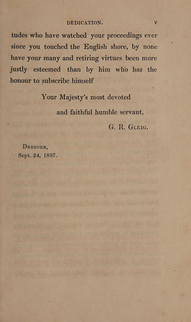 tudes who have watched your proceedings ever since you touched the English shore, by none have your many and retiring virtues been more justly esteemed than by him who has the honour to subscribe himself Your Majesty’s most devoted and faithful humble servant, G. R. Get. DRESDEN, Sept. 24, 1837.