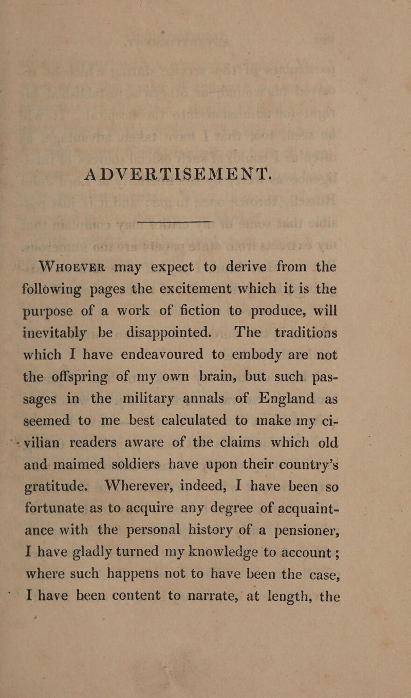 ADVERTISEMENT. -WHOEVER may expect to derive from the following pages the excitement which it is the purpose of a work of fiction to produce, will inevitably be disappointed. The traditions which I have endeavoured to embody are not the offspring of my own brain, but such pas- sages in the military annals of England as seemed to me. best calculated to make my ci- *. vilian readers aware of the claims which old and maimed soldiers have upon their country’s gratitude. Wherever, indeed, I have been so fortunate as to acquire any degree of acquaint- ance with the personal history of a pensioner, I have gladly turned my knowledge to account ; where such happens not to have been the case, I have been content to narrate, at length, the