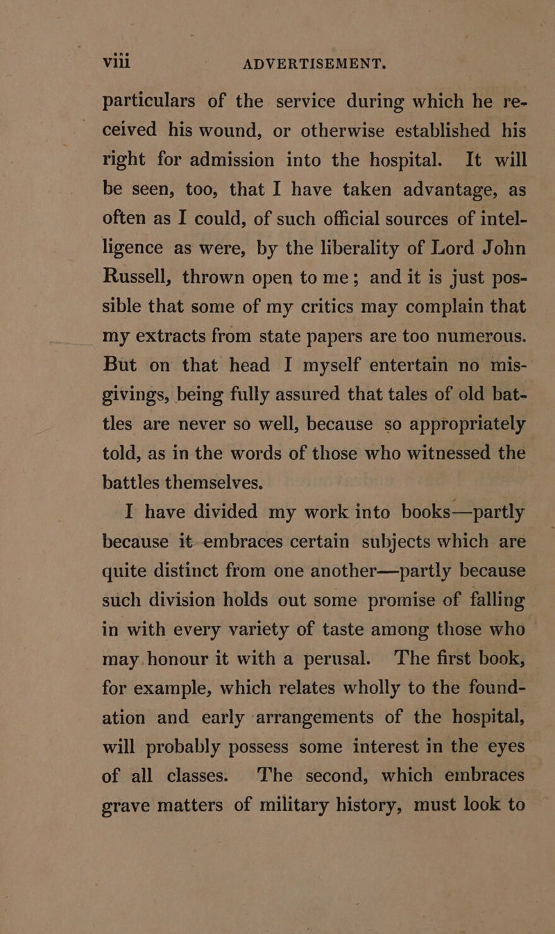particulars of the service during which he re- ceived his wound, or otherwise established his right for admission into the hospital. It will be seen, too, that I have taken advantage, as often as I could, of such official sources of intel- ligence as were, by the liberality of Lord John Russell, thrown open to me; and it is just pos- sible that some of my critics may complain that my extracts from state papers are too numerous. But on that head I myself entertain no mis- givings, being fully assured that tales of old bat- tles are never so well, because so appropriately told, as in the words of those who witnessed the battles themselves, I have divided my work into books—partly because it-embraces certain subjects which are quite distinct from one another—partly because such division holds out some promise of falling in with every variety of taste among those who may honour it with a perusal. The first book, for example, which relates wholly to the found- ation and early arrangements of the hospital, will probably possess some interest in the eyes of all classes. The second, which embraces grave matters of military history, must look to