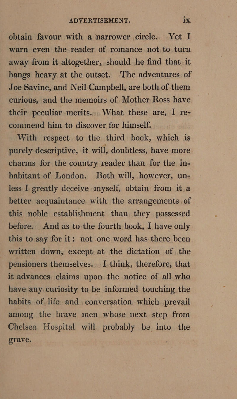 obtain favour with a narrower circle. Yet I warn even the reader of romance not to turn away from it altogether, should he find that. it hangs heavy at the outset. The adventures of Joe Savine, and Neil Campbell, are both of them curious, and the memoirs of Mother Ross have their peculiar merits... What these are, I re- commend him to discover for himself. With respect to the third book, which is purely descriptive, it will, doubtless, have more charms for the country reader than for the in- habitant of London. Both will, however, un- less I greatly deceive myself, obtain from it a better acquaintance. with the arrangements of this noble establishment than they possessed before. And as to the fourth book, I have only this to say for it: not one word has there been written down, except at the dictation of the pensioners themselves. I think, therefore, that it advances claims upon the notice of all who have any curiosity to be informed touching the habits of life and conversation. which prevail among the brave men whose next step from Chelsea Hospital will probably be into the grave.