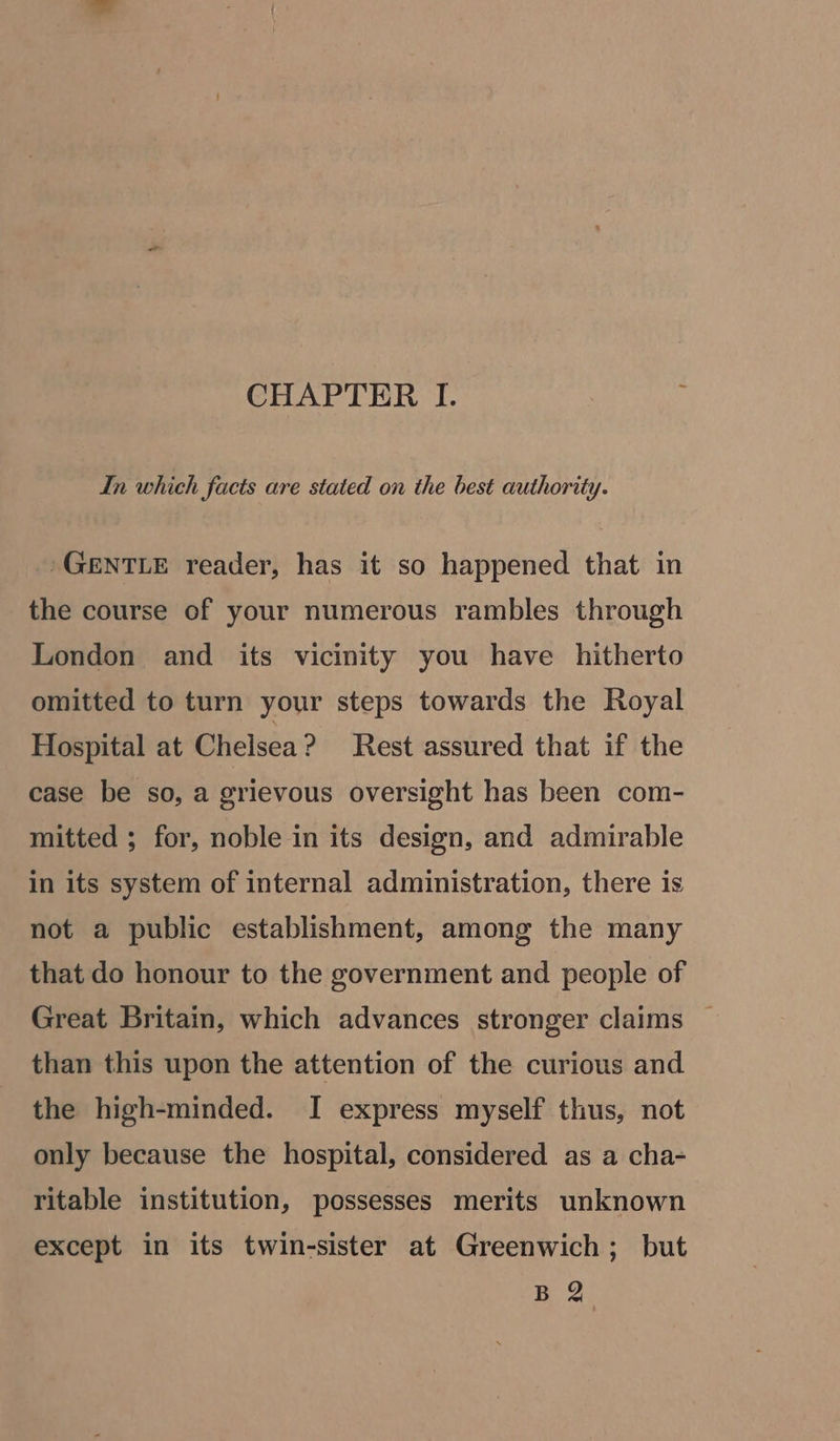 CHAPTER I. 5; In which facts are stated on the best authority. 'GENTLE reader, has it so happened that in the course of your numerous rambles through London and its vicinity you have hitherto omitted to turn your steps towards the Royal Hospital at Chelsea? Rest assured that if the case be so, a grievous oversight has been com- mitted ; for, noble in its design, and admirable in its system of internal administration, there is not a public establishment, among the many that do honour to the government and people of Great Britain, which advances stronger claims than this upon the attention of the curious and the high-minded. I express myself thus, not only because the hospital, considered as a cha- ritable institution, possesses merits unknown except in its twin-sister at Greenwich; but B 2