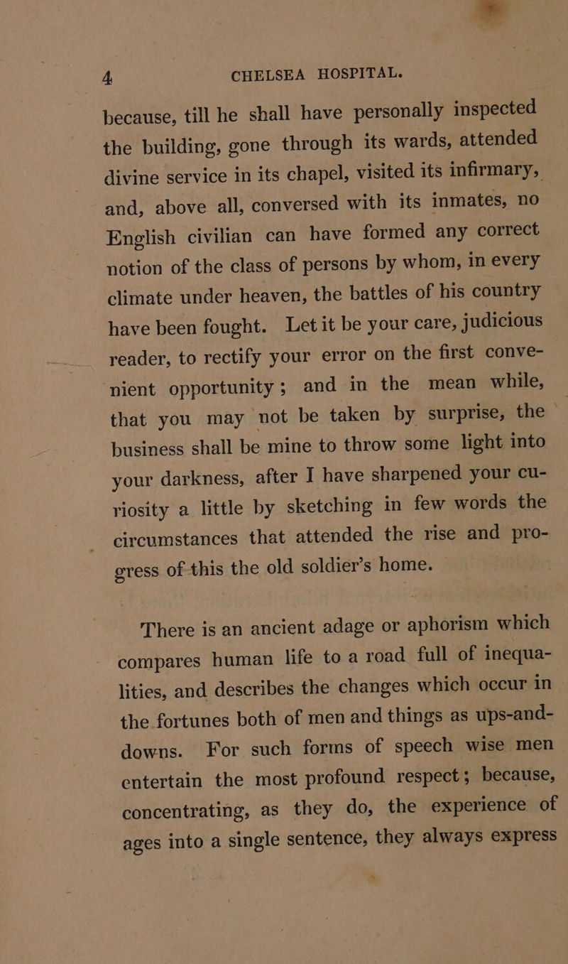because, till he shall have personally inspected the building, gone through its wards, attended divine service in its chapel, visited its infirmary, and, above all, conversed with its inmates, no English civilian can have formed any correct notion of the class of persons by whom, in every climate under heaven, the battles of his country have been fought. Let it be your care, judicious reader, to rectify your error on the first conve- pient opportunity; and in the mean while, that you may not be taken by surprise, the © business shall be mine to throw some light into your darkness, after I have sharpened your cu- riosity a little by sketching in few words the circumstances that attended the rise and pro- gress of this the old soldier’s home. — There is an ancient adage or aphorism which compares human life to a road full of inequa- lities, and describes the changes which occur in the fortunes both of men and things as ups-and- downs. For such forms of speech wise men entertain the most profound respect; because, concentrating, as they do, the experience of ages into a single sentence, they always express