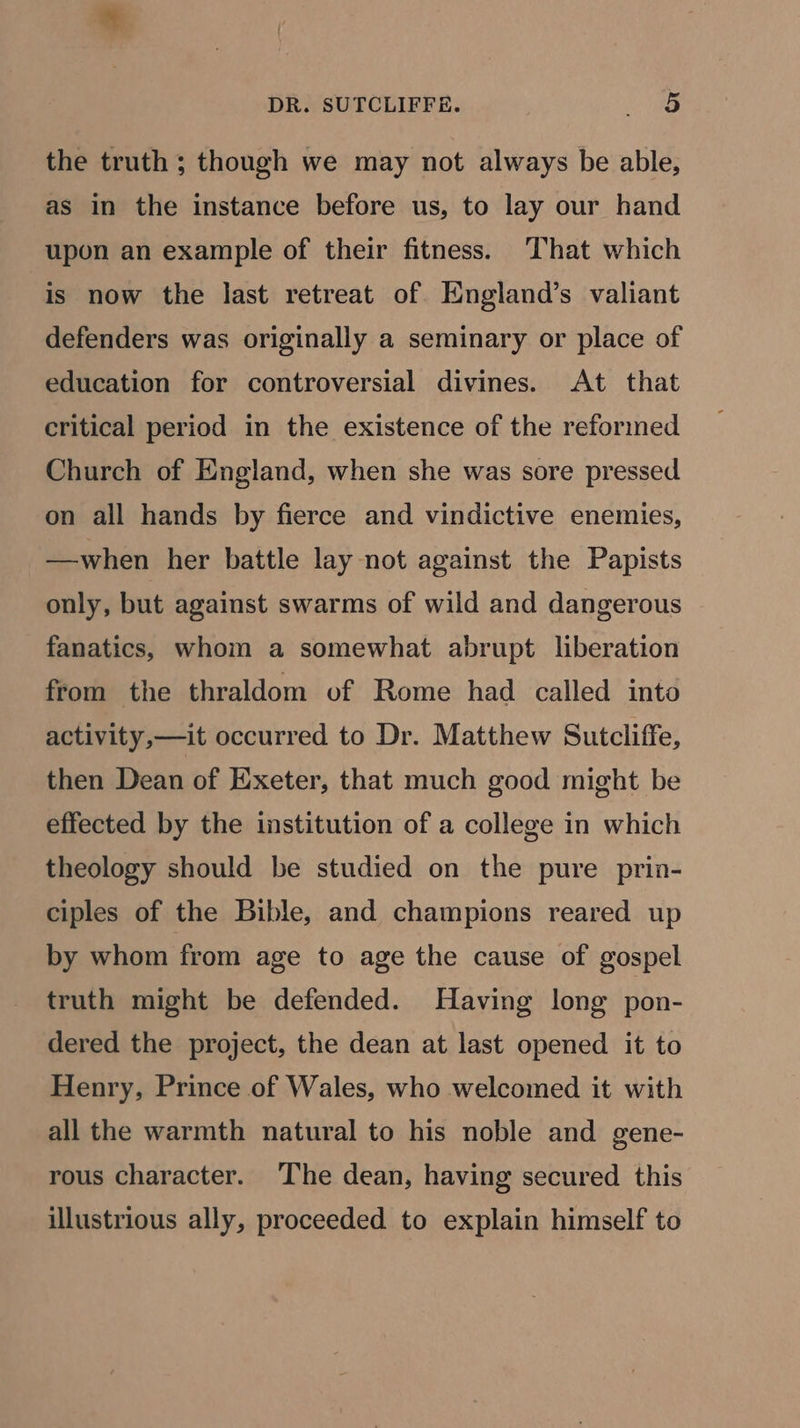 the truth ; though we may not always be able, as in the instance before us, to lay our hand upon an example of their fitness. That which is now the last retreat of England’s valiant defenders was originally a seminary or place of education for controversial divines. At that critical period in the existence of the reformed Church of England, when she was sore pressed on all hands by fierce and vindictive enemies, —when her battle lay not against the Papists only, but against swarms of wild and dangerous fanatics, whom a somewhat abrupt liberation from the thraldom of Rome had called into activity,—it occurred to Dr. Matthew Sutcliffe, then Dean of Exeter, that much good might be effected by the institution of a college in which theology should be studied on the pure prin- ciples of the Bible, and champions reared up by whom from age to age the cause of gospel truth might be defended. Having long pon- dered the project, the dean at last opened it to Henry, Prince of Wales, who welcomed it with all the warmth natural to his noble and gene- rous character. The dean, having secured this illustrious ally, proceeded to explain himself to