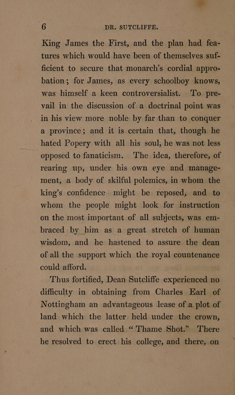 King James the First, and the plan had fea- tures which would have been of themselves suf- ficient to secure that monarch’s cordial appro- bation; for James, as every schoolboy knows, was himself a keen controversialist. To pre- vail in the discussion of a doctrinal point was in his view more noble by far than to conquer a province; and it is certain that, though he hated Popery with all his soul; he was not less opposed to fanaticism. The idea, therefore, of rearing up, under his own eye and manage- ment, a body of skilful polemics, in whom the king’s confidence might be reposed, and to whom the people might look for instruction on the most important of all subjects, was em- braced by him as a great stretch of human wisdom, and he hastened to assure the dean of all the support which the royal countenance could afford. 3 ! Thus fortified, Dean Sutcliffe experienced no difficulty in obtaining from Charles Earl of Nottingham an advantageous lease of a plot of land which the latter held under the crown, and which was called “'Thame Shot.” There he resolved to erect his college, and there, on