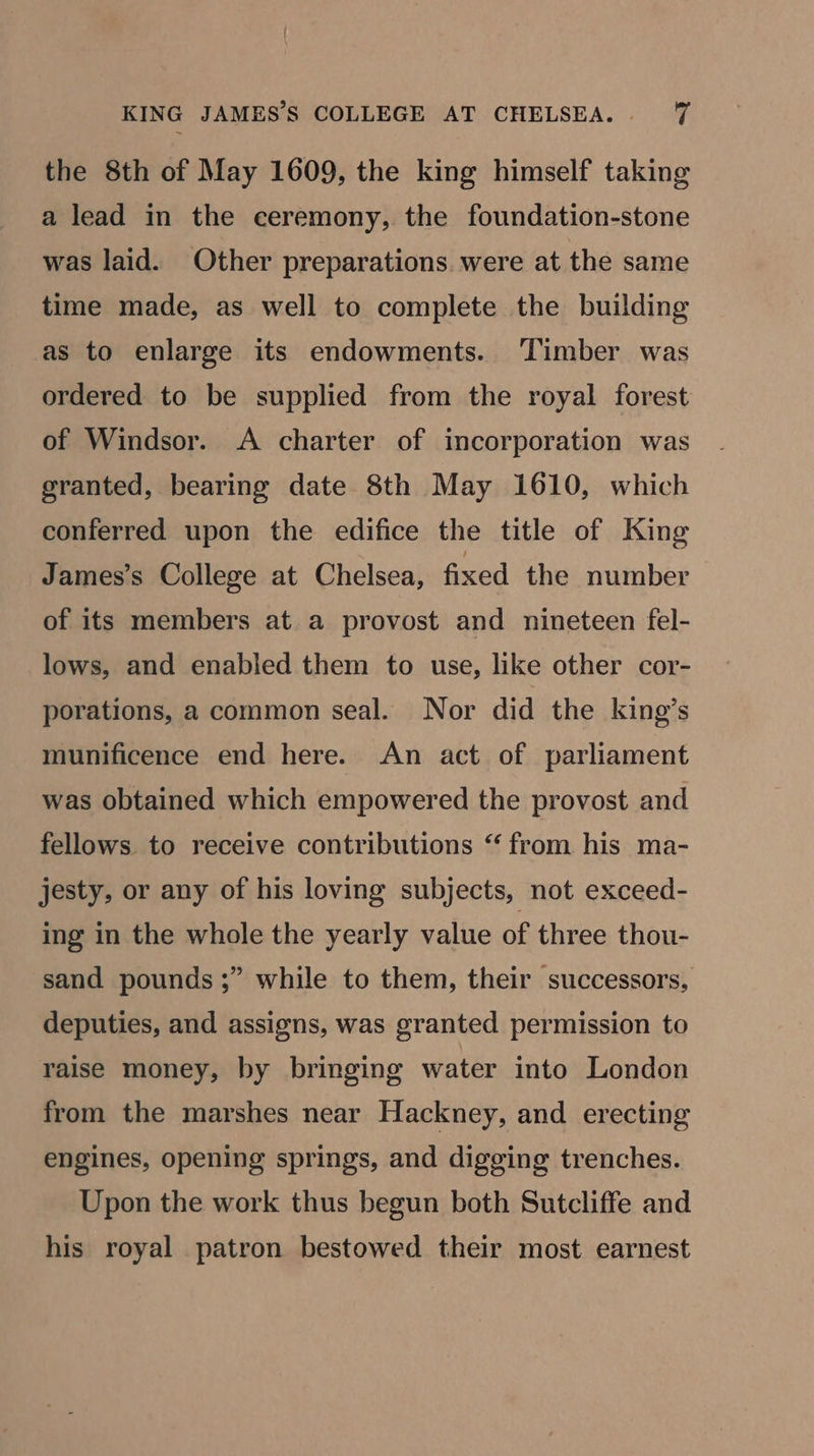 the 8th of May 1609, the king himself taking a lead in the ceremony, the foundation-stone was laid. Other preparations. were at the same time made, as well to complete the building as to enlarge its endowments. Timber was ordered to be supplied from the royal forest of Windsor. <A charter of incorporation was granted, bearing date 8th May 1610, which conferred upon the edifice the title of King James’s College at Chelsea, fixed the number of its members at a provost and nineteen fel- lows, and enabled them to use, like other cor- porations, a common seal. Nor did the king’s munificence end here. An act of parliament was obtained which empowered the provost and fellows to receive contributions “ from his ma- jesty, or any of his loving subjects, not exceed- ing in the whole the yearly value of three thou- sand pounds ;” while to them, their successors, deputies, and assigns, was granted permission to raise money, by bringing water into London from the marshes near Hackney, and erecting engines, opening springs, and digging trenches. Upon the work thus begun both Sutcliffe and his royal patron bestowed their most earnest
