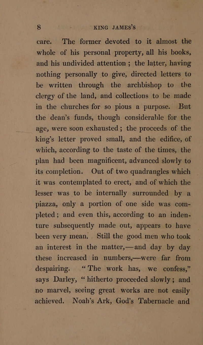 care. The former devoted to it almost the whole of his personal property, all his books, and his undivided attention ; the latter, having nothing personally to give, directed letters to be written through the archbishop to the clergy of the land, and collections to be made in the churches for so pious a purpose. But the dean’s funds, though considerable for the age, were soon exhausted; the proceeds of the king’s letter proved small, and the edifice, of which, according to the taste of the times, the plan had been magnificent, advanced slowly to its completion. Out of two quadrangles which it was contemplated to erect, and of which the lesser was to be internally surrounded by a piazza, only a portion of one side was com- pleted; and even this, according to an inden- ture subsequently made out, appears to have been very mean. Still the good men who took an interest in the matter,—and day by day these increased in numbers,—were far from despairing. “The work has, we _ confess,” says Darley, “hitherto proceeded slowly; and no marvel, seeing great works are not easily achieved. Noah’s Ark, God’s Tabernacle and