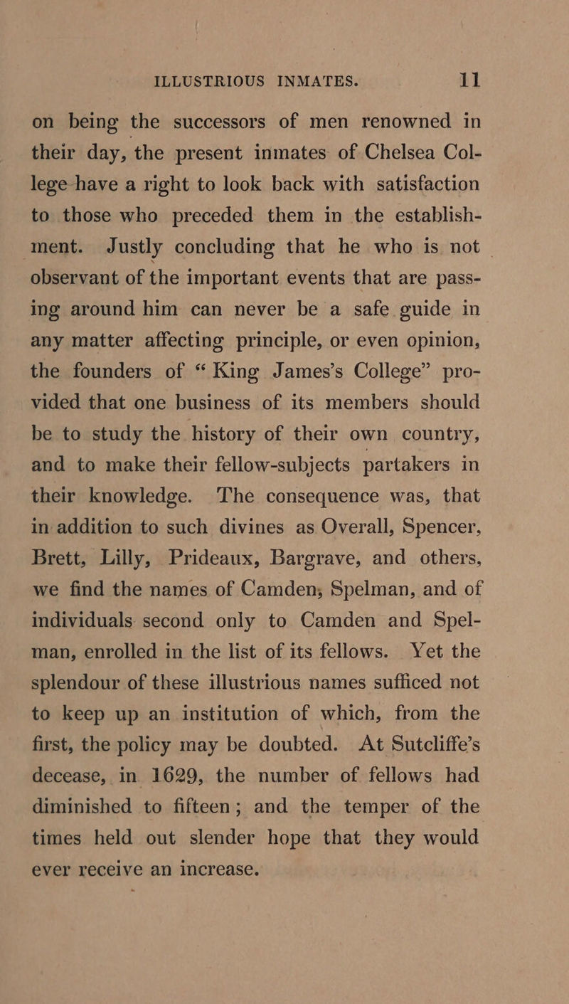 on being the successors of men renowned in their day, the present inmates of Chelsea Col- lege have a right to look back with satisfaction to those who preceded them in the establish- ment. Justly concluding that he who is not observant of the important events that are pass- ing around him can never be a safe guide in any matter affecting principle, or even opinion, the founders of “ King James’s College” pro- vided that one business of its members should be to study the history of their own country, and to make their fellow-subjects partakers in their knowledge. The consequence was, that in addition to such divines as Overall, Spencer, Brett, Lilly, Prideaux, Bargrave, and others, we find the names of Camden; Spelman, and of individuals second only to Camden and Spel- man, enrolled in the list of its fellows. Yet the splendour of these illustrious names sufficed not to keep up an institution of which, from the first, the policy may be doubted. At Sutcliffe’s decease, in 1629, the number of fellows had diminished to fifteen; and the temper of the times held out slender hope that they would ever receive an increase.
