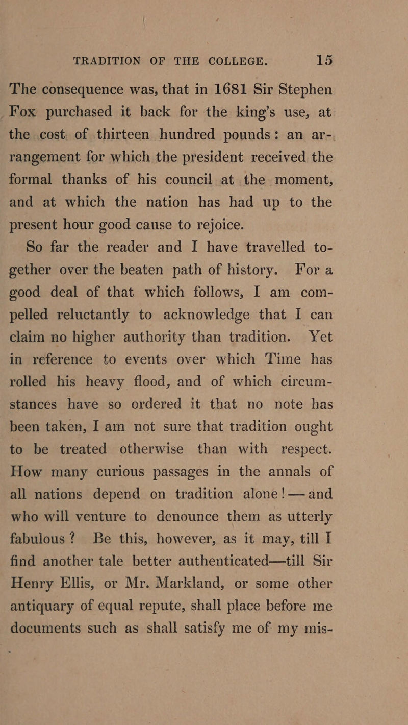 The consequence was, that in 1681 Sir Stephen Fox purchased it back for the king’s use, at the cost, of thirteen hundred pounds: an ar- rangement for which the president received the formal thanks of his council! at the moment, and at which the nation has had up to the present hour good cause to rejoice. So far the reader and I have travelled to- gether over the beaten path of history. For a good deal of that which follows, I am com- pelled reluctantly to acknowledge that I can claim no higher authority than tradition. Yet in reference to events over which Time has rolled his heavy flood, and of which circum- stances have so ordered it that no note has been taken, I am not sure that tradition ought to be treated otherwise than with respect. How many curious passages in the annals of all nations depend on tradition alone!—and who will venture to denounce them as utterly fabulous? Be this, however, as it may, till I find another tale better authenticated—till Sir Henry Ellis, or Mr. Markland, or some other antiquary of equal repute, shall place before me documents such as shall satisfy me of my mis-