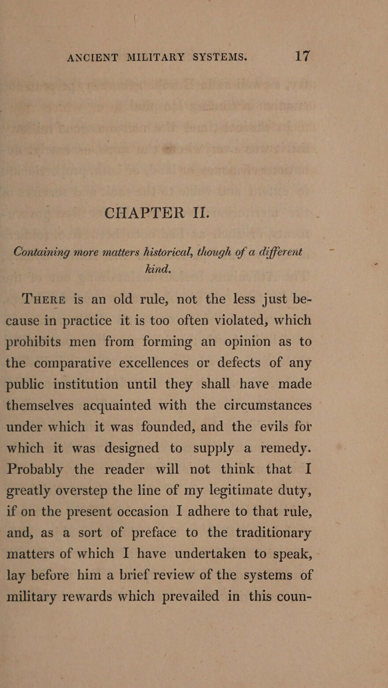 ANCIENT MILITARY SYSTEMS. Ly CHAPTER II. Containing more matters historical, though of a different hind. THERE is an old rule, not the less just be- cause in practice it is too often violated, which prohibits men from forming an opinion as to the comparative excellences or defects of any public institution until they shall have made themselves acquainted with the circumstances under which it was founded, and the evils for which it was designed to supply a remedy. Probably the reader will not think that I greatly overstep the line of my legitimate duty, if on the present occasion I adhere to that rule, and, as a sort of preface to the traditionary matters of which I have undertaken to speak, lay before him a brief review of the systems of military rewards which prevailed in this coun-