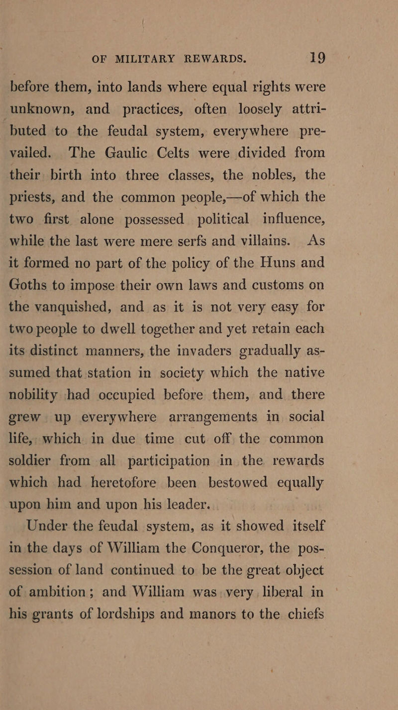 before them, into lands where equal rights were unknown, and practices, often loosely attri- buted to the feudal system, everywhere pre- vailed. The Gaulic Celts were divided from their birth into three classes, the nobles, the priests, and the common people,—of which the two first alone possessed political influence, while the last were mere serfs and villains. As it formed no part of the policy of the Huns and Goths to impose their own laws and customs on the vanquished, and as it is not very easy for two people to dwell together and yet retain each its distinct manners, the invaders gradually as- sumed that station in society which the native nobility had occupied before them, and there grew up everywhere arrangements in social life, which in due time cut off the common soldier from all participation in the rewards which had heretofore been bestowed equally upon him and upon his leader. Under the feudal system, as it showed itself in the days of William the Conqueror, the pos- session of land continued to be the great object of ambition; and William was very liberal in his grants of lordships and manors to the chiefs