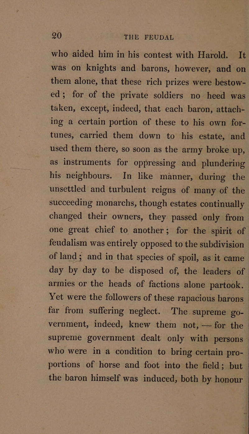 who aided him in his contest with Harold. It was on knights and barons, however, and on them alone, that these rich prizes were bestow- ed; for of the private soldiers no heed was taken, except, indeed, that each baron, attach- ing a certain portion of these to his own for- tunes, carried them down to his estate, and as instruments for oppressing and plundering his neighbours. In like manner, during the unsettled and turbulent reigns of many of the succeeding monarchs, though estates continually changed their owners, they passed only from one great chief to another; for the spirit of feudalism was entirely opposed to the subdivision of land; and in that species of spoil, as it came vernment, indeed, knew them not, — for the supreme government dealt only with persons the baron himself was induced, both by honour