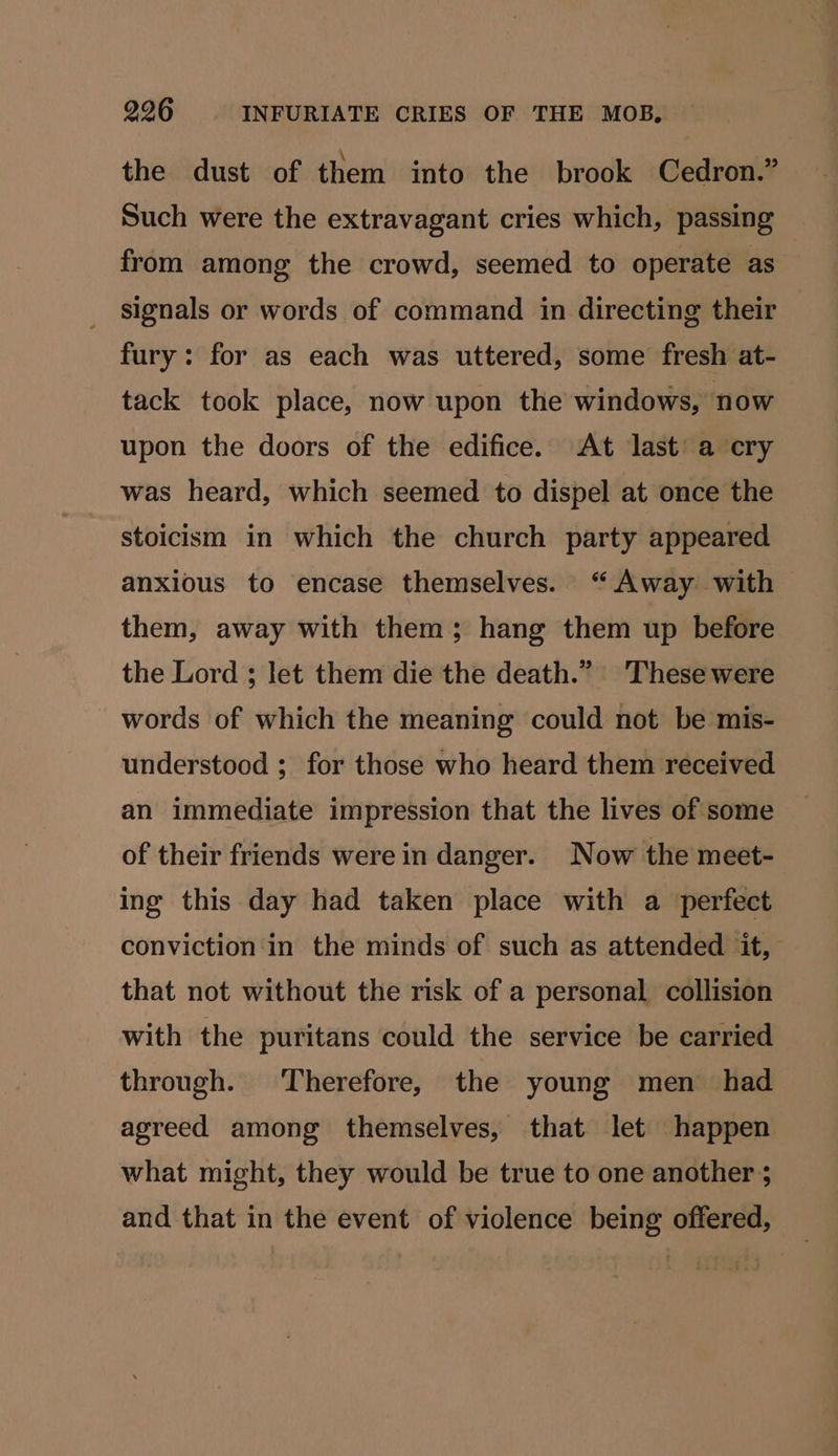 the dust of them into the brook Cedron.” Such were the extravagant cries which, passing from among the crowd, seemed to operate as signals or words of command in directing their fury: for as each was uttered, some fresh at- tack took place, now upon the windows, now upon the doors of the edifice. At last’ a cry was heard, which seemed to dispel at once the stoicism in which the church party appeared anxious to encase themselves. “Away with them, away with them; hang them up before the Lord ; let them die the death.” These were words of which the meaning could not be mis- understood ; for those who heard them received an immediate impression that the lives of some of their friends were in danger. Now the meet- ing this day had taken place with a perfect conviction in the minds of such as attended it, that not without the risk of a personal collision with the puritans could the service be carried through. ‘Therefore, the young men had agreed among themselves, that let happen what might, they would be true to one another ; and that in the event of violence being offered,