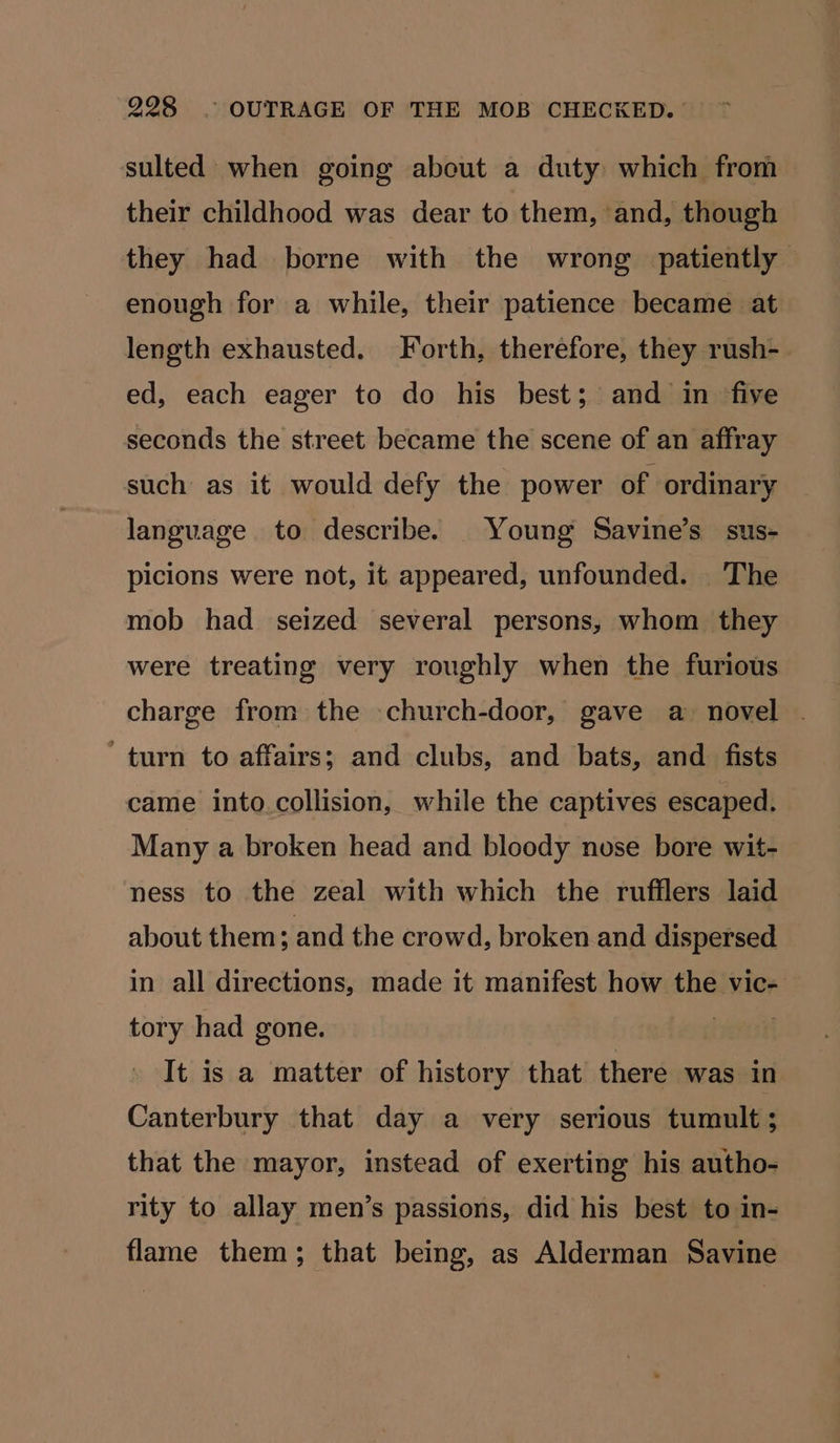 sulted when going about a duty which from their childhood was dear to them, and, though they had borne with the wrong patiently enough for a while, their patience became at length exhausted. Forth, therefore, they rush- ed, each eager to do his best; and in five seconds the street became the scene of an affray such as it would defy the power of ordinary language to describe. Young Savine’s sus- picions were not, it appeared, unfounded. The mob had seized several persons, whom they were treating very roughly when the furious charge from the church-door, gave a novel . ‘turn to affairs; and clubs, and bats, and fists came into.collision, while the captives escaped. Many a broken head and bloody nose bore wit- ness to the zeal with which the rufflers laid about them; and the crowd, broken and dispersed in all directions, made it manifest how the vic- tory had gone. eee It is a matter of history that there was in Canterbury that day a very serious tumult; that the mayor, instead of exerting his autho- rity to allay men’s passions, did his best to in- flame them; that being, as Alderman Savine