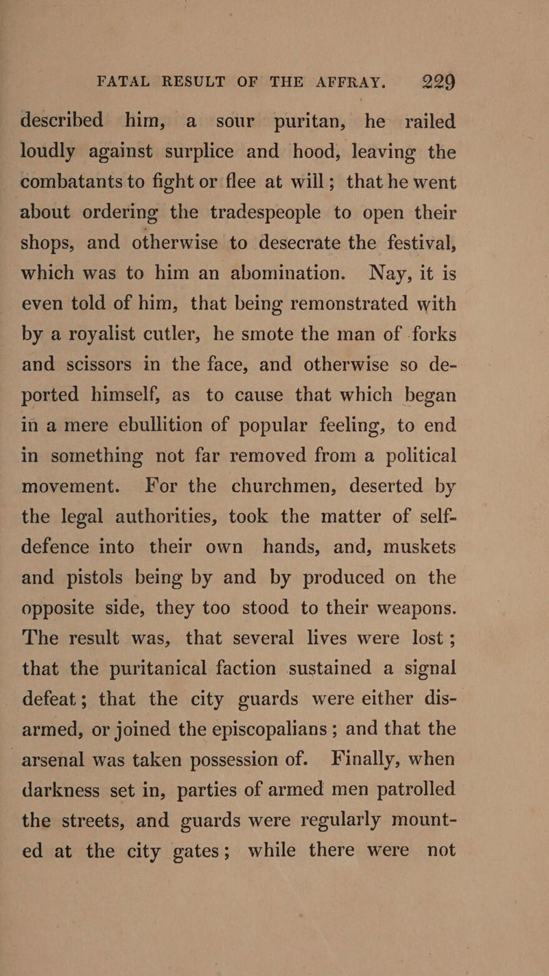 FATAL RESULT OF THE AFFRAY. 299 described him, a sour puritan, he railed loudly against surplice and hood, leaving the combatants to fight or flee at will; that he went about ordering the tradespeople to open their shops, and otherwise to desecrate the festival, which was to him an abomination. Nay, it is even told of him, that being remonstrated with by a royalist cutler, he smote the man of forks and scissors in the face, and otherwise so de- ported himself, as to cause that which began in a mere ebullition of popular feeling, to end in something not far removed from a political movement. For the churchmen, deserted by the legal authorities, took the matter of self- defence into their own hands, and, muskets and pistols being by and by produced on the opposite side, they too stood to their weapons. The result was, that several lives were lost ; that the puritanical faction sustained a signal defeat; that the city guards were either dis- armed, or joined the episcopalians ; and that the arsenal was taken possession of. Finally, when darkness set in, parties of armed men patrolled the streets, and guards were regularly mount- ed at the city gates; while there were not