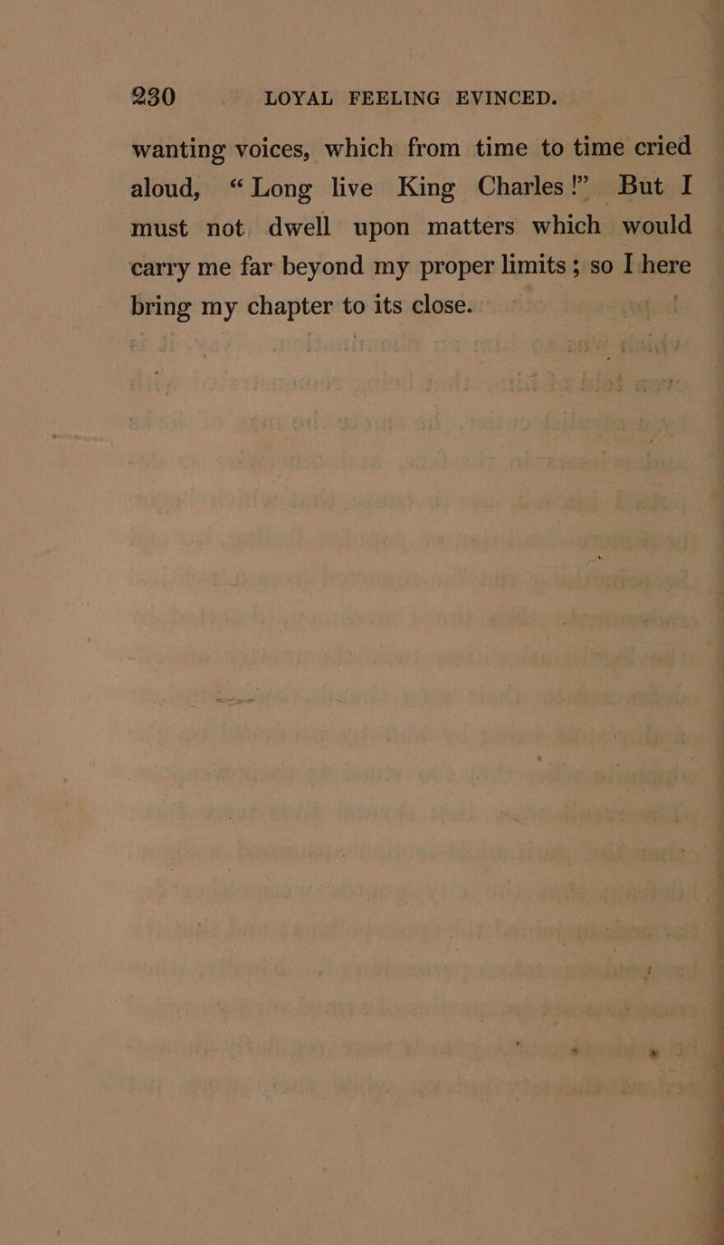 wanting voices, which from time to time cried aloud, “Long live King Charles!’ But I must not dwell upon matters which would carry me far beyond my proper limits ; so I here bring my chapter to its close. | ae —— Ne