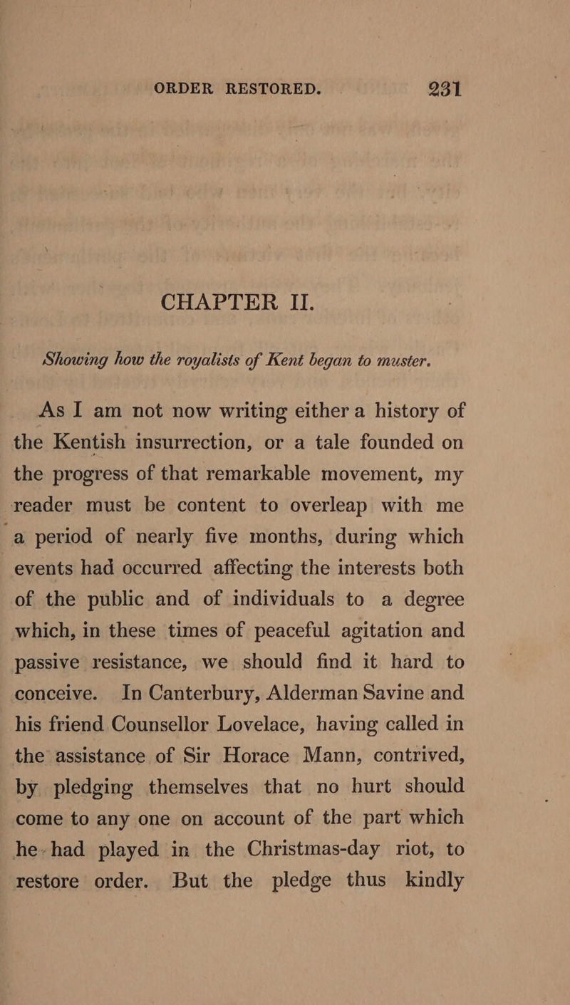 CHAPTER II. Showing how the royalists of Kent began to muster. As I am not now writing either a history of the Kentish insurrection, or a tale founded on the progress of that remarkable movement, my reader must be content to overleap with me a period of nearly five months, during which events had occurred affecting the interests both of the public and of individuals to a degree which, in these times of peaceful agitation and passive resistance, we should find it hard to conceive. In Canterbury, Alderman Savine and his friend Counsellor Lovelace, having called in the assistance of Sir Horace Mann, contrived, by pledging themselves that no hurt should come to any one on account of the part which he-had played in the Christmas-day riot, to restore order. But the pledge thus kindly