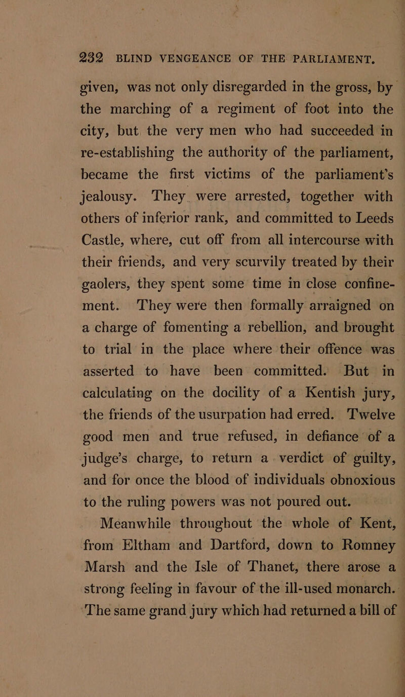 the marching of a regiment of foot into the city, but. the very men who had succeeded in re-establishing the authority of the parliament, became the first victims of the parliament’s others of inferior rank, and committed to Leeds Castle, where, cut off from all intercourse with their friends, and very scurvily treated by their gaolers, they spent some time in close confine- ment. They were then formally arraigned on to trial in the place where their offence was asserted to have been committed. But in calculating on the docility of a Kentish jury, the friends of the usurpation had erred. Twelve good men and true refused, in defiance of a judge’s charge, to return a_ verdict of guilty, and for once the blood of individuals obnoxious to the ruling powers was not poured out. Meanwhile throughout the whole of Kent, from Eltham and Dartford, down to Romney a