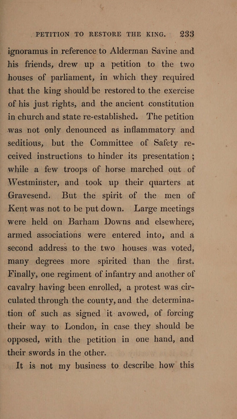 ignoramus in reference to Alderman Savine and his friends, drew up a petition to the two houses of parliament, in which they required that the king should be restored to the exercise of his just rights, and the ancient constitution in church and state re-established. The petition was not only denounced as inflammatory and seditious, but the Committee of Safety re- ceived instructions to hinder its presentation ;} while a few troops of horse marched out. of Westminster, and took up their quarters at Gravesend. But the spirit of the men of Kent was not to be put down. Large meetings were held on Barham Downs and elsewhere, armed associations were entered into, and a second address to the two houses was voted, many degrees more spirited than the first. Finally, one regiment of infantry and another of cavalry having been enrolled, a protest was cir- culated through the county, and the determina- tion of such as signed it avowed, of forcing their way to London, in case they should be opposed, with the petition in one hand, and their swords in the other. It is not my business to describe how this