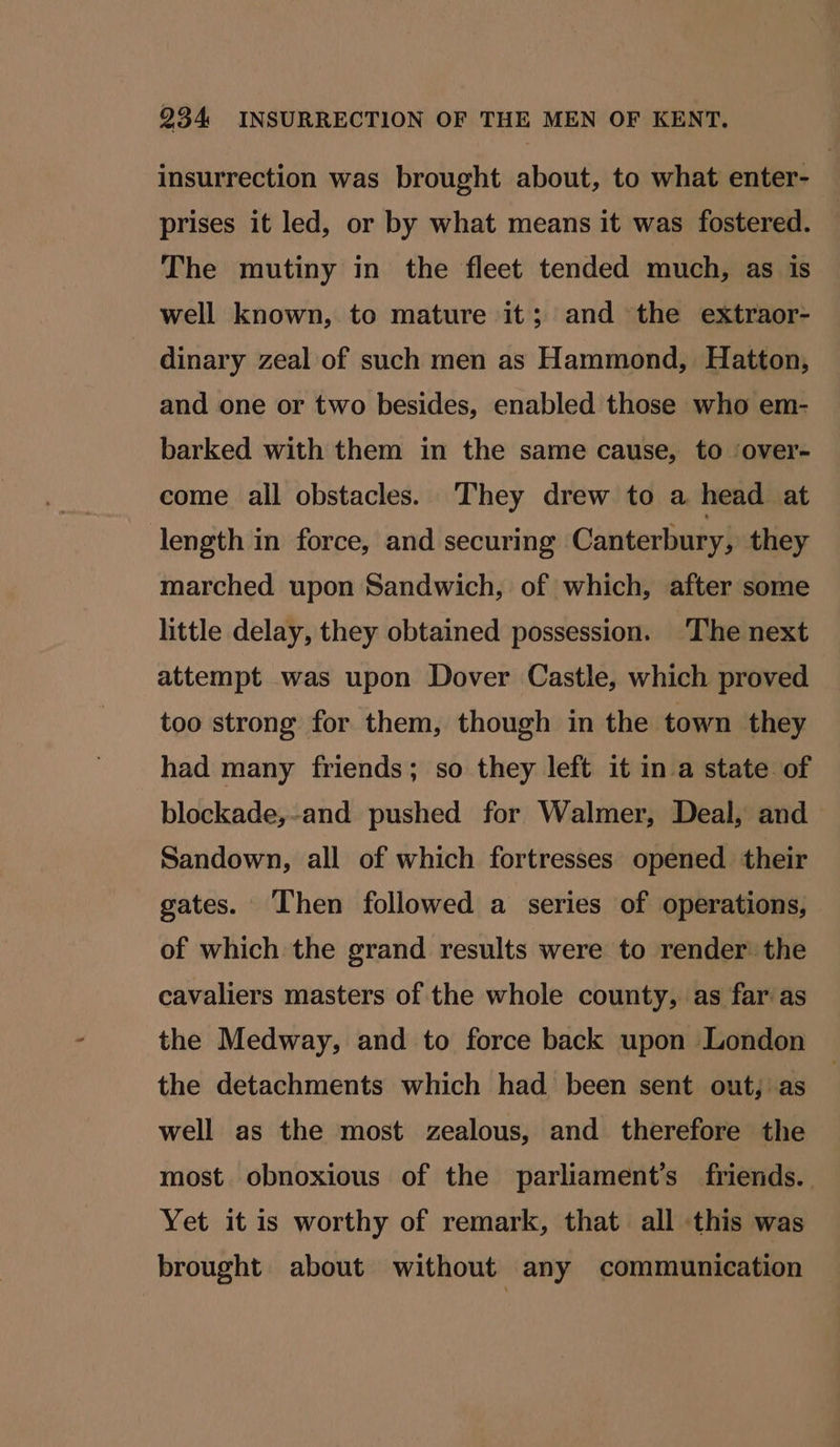 insurrection was brought about, to what enter- prises it led, or by what means it was fostered. The mutiny in the fleet tended much, as is well known, to mature it; and the extraor- dinary zeal of such men as Hammond, Hatton, and one or two besides, enabled those who em- barked with them in the same cause, to ‘over- come all obstacles. They drew to a head at length in force, and securing Canterbury, they marched upon Sandwich, of which, after some little delay, they obtained possession. ‘The next attempt was upon Dover Castle, which proved too strong for them, though in the town they had many friends; so they left it ina state of blockade,-and pushed for Walmer, Deal, and Sandown, all of which fortresses opened their gates. Then followed a series of operations, of which the grand results were to render the cavaliers masters of the whole county, as far as the Medway, and to force back upon London the detachments which had been sent out; as well as the most zealous, and therefore the most obnoxious of the parliament’s friends. Yet it is worthy of remark, that all this was brought about without any communication